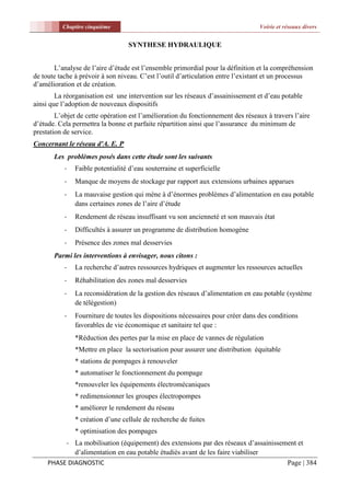 Chapitre cinquième                                                     Voirie et réseaux divers


                                  SYNTHESE HYDRAULIQUE


       L’analyse de l’aire d’étude est l’ensemble primordial pour la définition et la compréhension
de toute tache à prévoir à son niveau. C’est l’outil d’articulation entre l’existant et un processus
d’amélioration et de création.
        La réorganisation est une intervention sur les réseaux d’assainissement et d’eau potable
ainsi que l’adoption de nouveaux dispositifs
        L’objet de cette opération est l’amélioration du fonctionnement des réseaux à travers l’aire
d’étude. Cela permettra la bonne et parfaite répartition ainsi que l’assurance du minimum de
prestation de service.
Concernant le réseau d'A. E. P
       Les problèmes posés dans cette étude sont les suivants
           -   Faible potentialité d’eau souterraine et superficielle
           -   Manque de moyens de stockage par rapport aux extensions urbaines apparues
           -   La mauvaise gestion qui mène à d’énormes problèmes d’alimentation en eau potable
               dans certaines zones de l’aire d’étude
           -   Rendement de réseau insuffisant vu son ancienneté et son mauvais état
           -   Difficultés à assurer un programme de distribution homogène
           -   Présence des zones mal desservies
       Parmi les interventions à envisager, nous citons :
           -   La recherche d’autres ressources hydriques et augmenter les ressources actuelles
           -   Réhabilitation des zones mal desservies
           -   La reconsidération de la gestion des réseaux d’alimentation en eau potable (système
               de télégestion)
           -   Fourniture de toutes les dispositions nécessaires pour créer dans des conditions
               favorables de vie économique et sanitaire tel que :
               *Réduction des pertes par la mise en place de vannes de régulation
               *Mettre en place la sectorisation pour assurer une distribution équitable
               * stations de pompages à renouveler
               * automatiser le fonctionnement du pompage
               *renouveler les équipements électromécaniques
               * redimensionner les groupes électropompes
               * améliorer le rendement du réseau
               * création d’une cellule de recherche de fuites
               * optimisation des pompages
          - La mobilisation (équipement) des extensions par des réseaux d’assainissement et
             d’alimentation en eau potable étudiés avant de les faire viabiliser
     PHASE DIAGNOSTIC                                                                Page | 384
 