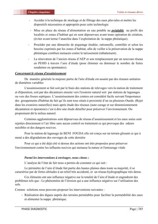Chapitre cinquième                                                        Voirie et réseaux divers


           -     Accéder à la technique de stockage et de filtrage des eaux pluviales et mettre les
                 dispositifs nécessaires et appropriés pour cette technologie
               - Mise en place du réseau d’alimentation en eau potable au préalable au profit des
                 localités et zones d’habitat qui en sont dépourvues avant toute opération de création,
                 (éviter avant terme l’anarchie dans l’exploitation de la nappe phréatique).
          -      Procéder par une démarche de piquetage étudiée, rationnelle, contrôlée et selon les
                 besoins exprimés par les zones d’habitat, afin de veiller à la préservation de la nappe
                 phréatique combien menacée contre le tarissement (rabattement).
          -      La rénovation de l’ancien réseau d’AEP et son remplacement par un nouveau réseau
                 en PEHD à travers l’aire d’étude (pour éliminer ou diminuer le nombre de fuites
                 soudaines ou spontanées).
Concernant le réseau d'assainissement
       De manière générale la majeure partie de l'aire d'étude est assaini par des réseaux unitaires
de diamètres variables
        L'assainissement se fait soit par le biais des stations de relevages vers la station de traitement
et d'épuration, soit par des décanteurs ensuite vers l'exutoire naturel soit par stations de lagunages
ou vers des fosses septiques. L’assainissement des centres est considéré facile suivant l'importance
des groupements d'habitat du fait qu’ils sont tous situés à proximité d’un ou plusieurs Oueds. (Rejet
dans les exutoires naturelles) mais après étude des réseaux (auto curage et sur dimensionnement
décantation et épuration) c’est à dire une étude détailler pour préserver l’environnement. Ou
proprement dit le milieu naturel.
        Certaines agglomérations sont dépourvues de réseau d’assainissement et les eaux usées sont
rejetées directement à l’air libre sans aucun control ou traitement ce qui provoque des odeurs
nuisibles et des dangers nocives.
      Pour la station de lagunage de BENI FOUDA elle est conçu sur un terrain glissant ce qui à
mené a des dégradations des ouvrages de cette dernière
        Pour ce qui a été déjà cité si dessus des actions ont étés proposées pour préserver
l'environnement contre les influents nocives qui menasse la nature et l'entourage vitale


       Parmi les interventions à envisager, nous citons :
       L’analyse de l’état de fait nous a permis de constater ce qui suit :
       Le périmètre de l’aire d’étude fait partie des hautes plaines dans toute sa majorité, il se
caractérise par de fortes altitudes à un relief très accidenté, et un réseau hydrographique très dense.
       Ces éléments ont une influence négative sur la totalité de l’aire d’étude et engendrent des
problèmes tels que : Le phénomène de l’érosion qui a une influence négative sur l’utilisation des
sols.
Comme solutions nous pouvons proposer les interventions suivantes :
     - Réalisation des digues auprès des terrains perméables pour faciliter la perméabilité des eaux
       et alimenter la nappe phréatique.


     PHASE DIAGNOSTIC                                                                          Page | 385
 