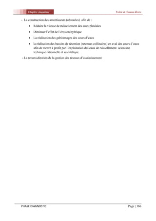 Chapitre cinquième                                                     Voirie et réseaux divers


- La construction des amortisseurs (obstacles) afin de :
        Réduire la vitesse de ruissellement des eaux pluviales
        Diminuer l’effet de l’érosion hydrique
        La réalisation des gabionnages des cours d’eaux
        la réalisation des bassins de rétention (retenues collinaires) en aval des cours d’eaux
         afin de mettre à profit par l’exploitation des eaux de ruissellement selon une
         technique rationnelle et scientifique.
- La reconsidération de la gestion des réseaux d’assainissement




PHASE DIAGNOSTIC                                                                       Page | 386
 