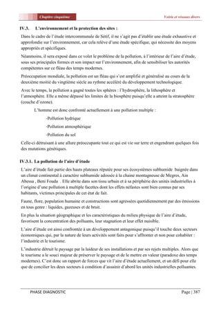 Chapitre cinquième                                                      Voirie et réseaux divers


IV.3.     L’environnement et la protection des sites :
Dans le cadre de l’étude intercommunale de Sétif, il ne s’agit pas d’établir une étude exhaustive et
approfondie sur l’environnement, car cela relève d’une étude spécifique, qui nécessite des moyens
appropriés et spécifiques.
Néanmoins, il sera exposé dans ce volet le problème de la pollution, à l’intérieur de l’aire d’étude,
sous ses principales formes et son impact sur l’environnement, afin de sensibiliser les autorités
compétentes sur ce fléau des temps modernes.
Préoccupation mondiale, la pollution est un fléau qui s’est amplifié et généralisé au cours de la
deuxième moitié du vingtième siècle au rythme accéléré du développement technologique.
Avec le temps, la pollution a gagné toutes les sphères : l’hydrosphère, la lithosphère et
l’atmosphère. Elle a même dépassé les limites de la biosphère puisqu’elle a atteint la stratosphère
(couche d’ozone).
         L’homme est donc confronté actuellement à une pollution multiple :
               -Pollution hydrique
               -Pollution atmosphérique
               -Pollution du sol
Celle-ci détruisant à une allure préoccupante tout ce qui est vie sur terre et engendrant quelques fois
des mutations génétiques.

IV.3.1. La pollution de l’aire d’étude
L’aire d’étude fait partie des hauts plateaux réputée pour ses écosystèmes subhumide baignée dans
un climat continental à caractère subhumide adossée à la chaine montagneuse de Megres, Ain
Abessa , Beni Fouda . Elle abrite dans son tissu urbain et à sa périphérie des unités industrielles à
l’origine d’une pollution à multiple facettes dont les effets néfastes sont bien connus par ses
habitants, victimes principales de cet état de fait.
Faune, flore, population humaine et constructions sont agressées quotidiennement par des émissions
en tous genre : liquides, gazeuses et de bruit.
En plus la situation géographique et les caractéristiques du milieu physique de l’aire d’étude,
favorisent la concentration des polluants, leur stagnation et leur effet nuisible.
L’aire d’étude est ainsi confrontée à un développement antagonique puisqu’il touche deux secteurs
économiques qui, par la nature de leurs activités sont faits pour s’affronter et non pour cohabiter :
l’industrie et le tourisme.
L’industrie détruit le paysage par la laideur de ses installations et par ses rejets multiples. Alors que
le tourisme a le souci majeur de préserver le paysage et de le mettre en valeur (paradoxe des temps
modernes). C’est donc un rapport de forces que vit l’aire d’étude actuellement, et un défi pour elle
que de concilier les deux secteurs à condition d’assainir d’abord les unités industrielles polluantes.




        PHASE DIAGNOSTIC                                                                       Page | 387
 