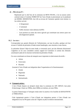 Chapitre premier                                                       Le mulieu physique


   d) . Pôle niveau IV :
          Représenté par le chef lieu de la commune de BENI FOUDA, c’est un ancien centre
          colonial située à l’extrême NORD EST de l’aire d’étude et précisément sur le piedmont
          du DJEBEL MEDJOUNSE, leur rôle au niveau de l’armature spatiale reste minime vu
          les critères suivent :
              -     L’éloignement
              -     L’isolement
              -     Faible structure viaire (absence du RN)
              -     Leur position au centre des terres agricole qui constituant une entrave pour son
                    développement spatiale.


 II..2. Les axes :
     Correspondant aux grands éléments de l’infrastructure, car tous les pôles, quelque soit leur
     niveau à l’échelle du périmètre d’étude restent handicapés, sans structure et sans liaison.

     Le périmètre faisant l’objet de notre étude, et structurée aussi, par des éléments directionnel
     s’appelons ici les axes considérée comme support de l’armature et comme des éléments
     constituant le plan de la structure territoriale du périmètre d’étude.

     Ces axes constituant un réseau de transport assez important et relativement diversifie :
                  Aérien
                  Ferroviaire
                  Routière
      Assurant à l’aire d’étude son intégration dans l’organisation et le fonctionnement :
                  Zonale
                  Régionale
                  Nationale
                  Internationale.


   a) Transport aérien :
      L’aire d’étude dispose un aéroport située dans la commune de AIN ARNAT, leur piste
      d’atterrissage s’étant sur 2900m, dont 2400m est réalisée, est reste 500m.

      La piste d’atterrissage et l’aérogare située entre la caserne et les localités de KHALFOUNE
      et TIMELOUKA.

      Cette équipement permis à l’aire d’étude son intégration permis à l’aire d’étude son
      intégration avec les 04 quatre coins de l’Algérie en plus la relation internationale.



      PHASE DIAGNOSTIC                                                                       Page | 37
 