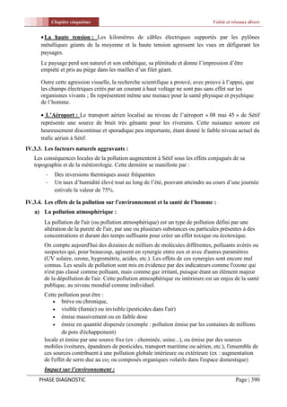 Chapitre cinquième                                                     Voirie et réseaux divers


       La haute tension : Les kilomètres de câbles électriques supportés par les pylônes
      métalliques géants de la moyenne et la haute tension agressent les vues en défigurant les
      paysages.
      Le paysage perd son naturel et son esthétique, sa plénitude et donne l’impression d’être
      empiété et pris au piège dans les mailles d’un filet géant.

      Outre cette agression visuelle, la recherche scientifique a prouvé, avec preuve à l’appui, que
      les champs électriques créés par un courant à haut voltage ne sont pas sans effet sur les
      organismes vivants ; Ils représentent même une menace pour la santé physique et psychique
      de l’homme.

       L’Aéroport : Le transport aérien localisé au niveau de l’aéroport « 08 mai 45 » de Sétif
      représente une source de bruit très gênante pour les riverains. Cette nuisance sonore est
      heureusement discontinue et sporadique peu importante, étant donné le faible niveau actuel du
      trafic aérien à Sétif.
IV.3.3. Les facteurs naturels aggravants :
   Les conséquences locales de la pollution augmentent à Sétif sous les effets conjugués de sa
   topographie et de la météorologie. Cette dernière se manifeste par :
        -    Des inversions thermiques assez fréquentes
        -    Un taux d’humidité élevé tout au long de l’été, pouvant atteindre au cours d’une journée
             estivale la valeur de 75%.

IV.3.4. Les effets de la pollution sur l’environnement et la santé de l’homme :
   a) La pollution atmosphérique :
       La pollution de l'air (ou pollution atmosphérique) est un type de pollution défini par une
       altération de la pureté de l'air, par une ou plusieurs substances ou particules présentes à des
       concentrations et durant des temps suffisants pour créer un effet toxique ou écotoxique.
       On compte aujourd'hui des dizaines de milliers de molécules différentes, polluants avérés ou
       suspectes qui, pour beaucoup, agissent en synergie entre eux et avec d'autres paramètres
       (UV solaire, ozone, hygrométrie, acides, etc.). Les effets de ces synergies sont encore mal
       connus. Les seuils de pollution sont mis en évidence par des indicateurs comme l'ozone qui
       n'est pas classé comme polluant, mais comme gaz irritant, puisque étant un élément majeur
       de la dépollution de l'air. Cette pollution atmosphérique ou intérieure est un enjeu de la santé
       publique, au niveau mondial comme individuel.
       Cette pollution peut être :
            brève ou chronique,
            visible (fumée) ou invisible (pesticides dans l'air)
            émise massivement ou en faible dose
            émise en quantité dispersée (exemple : pollution émise par les centaines de millions
               de pots d'échappement)
       locale et émise par une source fixe (ex : cheminée, usine...), ou émise par des sources
       mobiles (voitures, épandeurs de pesticides, transport maritime ou aérien, etc.), l'ensemble de
       ces sources contribuent à une pollution globale intérieure ou extérieure (ex : augmentation
       de l'effet de serre due au co2 ou composés organiques volatils dans l'espace domestique)
       Impact sur l’environnement :
     PHASE DIAGNOSTIC                                                                         Page | 390
 
