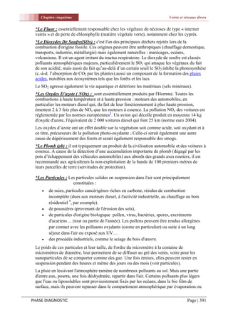 Chapitre cinquième                                                      Voirie et réseaux divers


 *Le Fluor : essentiellement responsable chez les végétaux de nécroses de type « interner
 vairés » et de perte de chlorophylle (matière végétale verte), notamment chez les cyprès.
 *Le Dioxydes De Soufre(SOx) : c'est l'un des principaux déchets rejetés lors de la
 combustion d'origine fossile. Ces origines peuvent être anthropiques (chauffage domestique,
 transports, industrie, métallurgie) mais également naturelles : marécages, océans,
 volcanisme. Il est un agent irritant du tractus respiratoire. Le dioxyde de soufre est classés
 polluants atmosphériques majeurs, particulièrement le SO2 qui attaque les végétaux du fait
 de son acidité, mais aussi du fait qu’au-delà d’un certain seuil le SO2 inhibe la photosynthèse
 (c.-à-d. l’absorption de CO2 par les plantes).aussi un composant de la formation des pluies
 acides, nuisibles aux écosystèmes tels que les forêts et les lacs
 Le SO2 agresse également la vie aquatique et détériore les matériaux (sels minéraux).
 *Les Oxydes D’azote ( NOx) : sont essentiellement produits par l'Homme. Toutes les
 combustions à haute température et à haute pression : moteurs des automobiles, en
 particulier les moteurs diesel qui, du fait de leur fonctionnement à plus haute pression,
 émettent 2 à 3 fois plus de NOx que les moteurs à essence. La pollution NOx des voitures est
 règlementée par les normes européennes5. Un avion qui décolle produit en moyenne 14 kg
 d'oxyde d'azote, l'équivalent de 2 000 voitures diesel qui font 25 km (norme euro 2004).
 Les oxydes d’azote ont un effet double sur la végétation soit comme acide, soit oxydant et à
 ce titre, précurseurs de la pollution photo-oxydante ; Celle-ci serait également une autre
 cause de dépérissement des forets et serait également responsable des smogs.
 *Le Plomb (pb) : il est typiquement un produit de la civilisation automobile et des voitures à
 essence. A cause de la détection d’une accumulation importante de plomb (dégagé par les
 pots d’échappement des véhicules automobiles) aux abords des grands axes routiers, il est
 recommandé aux agriculteurs la non-exploitation de la bande de 100 premiers mètres de
 leurs parcelles de terre (servitudes de protection).

 *Les Particules : Les particules solides en suspension dans l'air sont principalement
                     constituées :
       de suies, particules cancérigènes riches en carbone, résidus de combustion
        incomplète (dues aux moteurs diesel, à l'activité industrielle, au chauffage au bois
        résidentiel 9, par exemple).
       de poussières (provenant de l'érosion des sols),
       de particules d'origine biologique pollen, virus, bactéries, spores, excréments
        d'acariens ... (tout ou partie de l'année). Les pollens peuvent être rendus allergènes
        par contact avec les polluants oxydants (ozone en particulier) ou suite à un long
        séjour dans l'air ou exposé aux UV....
       des procédés industriels, comme le sciage du bois d'œuvre.
 Le poids de ces particules et leur taille, de l'ordre du micromètre à la centaine de
 micromètres de diamètre, leur permettent de se diffuser au gré des vents, voire pour les
 nanoparticules de se comporter comme des gaz. Une fois émises, elles peuvent rester en
 suspension pendant des heures et même des jours ou des mois (voir particules).
 La pluie en lessivant l'atmosphère ramène de nombreux polluants au sol. Mais une partie
 d'entre eux, pourra, une fois déshydratée, repartir dans l'air. Certains polluants plus légers
 que l'eau ou liposolubles sont provisoirement fixés par les océans, dans le bio film de
 surface, mais ils peuvent repasser dans le compartiment atmosphérique par évaporation ou


PHASE DIAGNOSTIC                                                                       Page | 391
 
