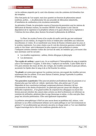 Chapitre cinquième                                                      Voirie et réseaux divers


 via les embruns emportés par le vent à des dizaines voire des centaines de kilomètres lors
 des tempêtes.
 Elles font partie de l’air respiré, mais leur quantité est fonction de phénomène naturel
 (embruns, pollen,…), de phénomène liés aux procédés de fabrication industrielle,
 d’installation de combustion et de circulation automobile.
 Au périmètre d’étude, les principales sources d’émission de poussières sont les stations de
 fabrication de bitumes routiers, les moulins ERIAD .Il faut ajouter à cela l’état de
 dégradation de la végétation à la périphérie urbaine et la quasi absence de la végétation à
 l’intérieur du tissu urbain, deux facteurs favorisant le phénomène de déflation.


         Le fluor, les oxydes d’azote et les oxydes de soufre sont des gaz non seulement
 dangereux en eux-mêmes, ils rongent les tissus et rendent plus vulnérables aux infections
 microbiennes et virales. Ils se manifestent sous forme de brumes irritantes pour les yeux et
 le système respiratoire. Les zones situées sous le vent des émissions gazeuses comme Sétif
 centre et Ain Arnat sont évidemment les plus exposés à cette pollution et comme
 l’indiquent certaines données isolées des services de santé, les maladies qui y sévissent à des
 taux anormaux sont les suivants :
     Les troubles respiratoires : asthme, rhinite allergique et pharyngite
     Les dermatoses
 *Les oxydes de carbone : quant à eux, ils se combinent à l’hémoglobine du sang et empêche
 celui-ci de transporter l’oxygène. A forte dose, l’asphyxie est mortelle. A plus faible dose le
 CO2 peut entrainer des maux de tète, des vertiges, des troubles sensoriels et peut par ailleurs,
 accumuler les lipides dans le sang et de ce fait boucher les artères.

 *Le plomb: est connu pour agresser les systèmes nerveux, provoquant des troubles nerveux
 notamment chez les enfants .Il est aussi facteur d’anémie, puisqu’il perturbe la synthèse
 d’hémoglobine dans le sang.

 *Les poussières et particules: Elles peuvent pénétrer profondément dans les poumons et ce
 d'autant plus que leur taille est réduite (particules fines, plus petites que 2,5 µm).
 Dépendant de leur constitution (mélange comprenant plusieurs éléments), de leur
 concentration et des durées d'exposition, les particules peuvent causer des allergies, des
 difficultés respiratoires , d’un grand nombre de conjonctivites allergiques ou encore des
 lésions pouvant entraîner des cancers dans certains cas dont la dimension est inferieure au
 centième de millimètre, pénètrent dans la cage thoracique et même, si elles sont plus fines
 jusqu’aux alvéoles pulmonaires. Elles sont également responsables.

 La pollution atmosphérique à Sétif est sans aucun doute un problème réel, sérieux, voire
 alarmant vu ses effets extrêmement néfastes sur la santé publique et sur l’environnement en
 général. C’est un phénomène qui nécessite une prise en charge totale si, l’on veut réhabiliter
 l’aspect touristique de la ville et les conditions générales de la vie.




PHASE DIAGNOSTIC                                                                       Page | 392
 
