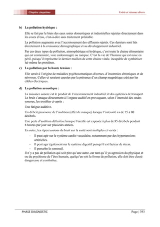 Chapitre cinquième                                                          Voirie et réseaux divers




b) La pollution hydrique :
    Elle se fait par le biais des eaux usées domestiques et industrielles rejetées directement dans
    les cours d’eau, c'est-à-dire sans traitement préalable.
    La pollution augmente avec l’accroissement des effluents rejetés. Ces derniers sont liés
    directement à la croissance démographique et au développement industriel.
    Par ces deux types de pollution, atmosphérique et hydrique, c’est toute la chaine alimentaire
    qui est contaminée, voie endommagée ou rompue. C’est la vie de l’homme qui est mise en
    péril, puisqu’il représente le dernier maillon de cette chaine vitale, incapable de synthétiser
    lui-même les protéines.
c) La pollution par la haute tension :
    Elle serait à l’origine de maladies psychosomatiques diverses, d’insomnies chroniques et de
    névroses. Celles-ci seraient causées par la présence d’un champ magnétique créé par les
    câbles électriques.

d) La pollution acoustique :
    La nuisance sonore est le produit de l’environnement industriel et des systèmes de transport.
    Le bruit s’attaque directement à l’organe auditif en provoquant, selon l’intensité des ondes
    sonores, les troubles ci-après :
    Une fatigue auditive.
    Un déficit provisoire de l’audition (effet de masque) lorsque l’intensité va de 75 à 80
    décibels.
    Une perte d’audition définitive lorsque l’oreille est exposée à plus de 85 décibels pendant
    8 heures par jour sur plusieurs années.
    En outre, les répercussions du bruit sur la santé sont multiples et variés :
       -    Il peut agir sur le système cardio-vasculaire, notamment par des hypertensions
            artérielles.
        - Il peut agir également sur le système digestif puisqu’il est facteur de stress.
        - Il perturbe le sommeil.
    Il n’y a pas de pollution qui soit pire qu’une autre, car tant qu’il ya agression du physique et
    ou du psychisme de l’être humain, quelqu’en soit la forme de pollution, elle doit être classé
    dangereuse et combattue.




 PHASE DIAGNOSTIC                                                                             Page | 393
 
