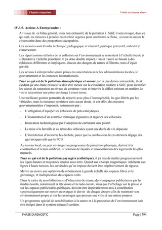 Chapitre cinquième                                                     Voirie et réseaux divers




IV.3.5. Actions A Entreprendre :
   A l’issue de ce bilan général, mais non exhaustif, de la pollution à Sétif, il sera évoqué, dans ce
   qui suit, les mesures à prendre en extrême urgence pour combattre ce fléau, ou tout au moins le
   circonscrire dans des proportions acceptables.
   Ces mesures sont d’ordre technique, pédagogique et éducatif, juridique préventif, indicatif et
   conservateur.
   Les répercussions néfastes de la pollution sur l’environnement se ressentent à l’échelle locale et
   s’étendent à l’échelle planétaire. Il ya donc double impact, l’un et l’autre se faisant à des
   échéances différentes et impliquent, chacun des dangers de nature différente, mais d’égale
   gravité.
   Les actions à entreprendre seront prises en concertation avec les administrations locales, le
   gouvernement et les instances internationales.
   Pour ce qui est de la pollution atmosphérique et sonore par la circulation automobile, il est
   évident qu’une étude exhaustive doit être menée sur la circulation routière à Sétif, pour identifier
   les causes de saturation au niveau de certaines voies et inscrire le déficit existant en matière de
   voirie nécessitant une prise en charge à court terme.
   Une meilleure gestion permettra de répartir avec plus d’homogénéité, les gaz libérés par les
   véhicules, mais la nuisance persistera sans aucun doute. A cet effet, des mesures
   gouvernementales s’imposent, notamment par :
    -    L’obligation d’équiper les véhicules de pots catalytiques.
    -    L’instauration d’un contrôle technique rigoureux et régulier des véhicules.
    -    Innovation technologique par l’adoption de carburant sans plomb
    -    La mise à la ferraille et au rebut des véhicules ayant une durée de vie dépassée
    -    L’interdiction d’incinérer les déchets, parce que la combustion de ces derniers dégage des
         gaz toxiques tels que le PCB
    Au niveau local, on peut envisager un programme de protection phonique, destiné à la
    construction d’écrans antibruit, d’isolation de façades et insonorisation des logements les plus
    menacés.
    Pour ce qui est de la pollution paysagère (esthétique), il ya lieu de mettre progressivement
    les lignes hautes et moyennes tension sous terre. Quand aux champs magnétiques inhérents aux
    lignes à haute tension, les servitudes qu’on impose doivent être impérativement de rigueur.
    Mettre en œuvre une opération de reboisement à grande échelle des espaces libres et le
    gazonnage, et multiplication des espaces verts.
    Dans le cadre de sensibilisation et d’éducation de masse, des compagnes publicitaires par les
    médias lourds, notamment la télévision et la radio locale, ainsi que l’affichage sur la presse et
    sur les espaces publicitaires publiques, doivent être impérativement mis à contribution
    systématiquement sur mettre en exergue le devoir de chaque citoyen afin de maintenir son
    environnement propre et sur les avantages que procure une ville et une nature propres.
    Un programme spécial de sensibilisation à la nature et à la protection de l’environnement doit
    être intégré dans le système éducatif scolaire.


        PHASE DIAGNOSTIC                                                                      Page | 394
 