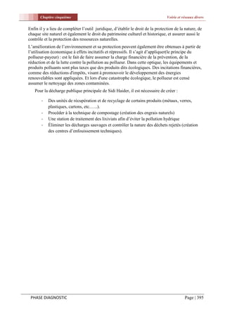 Chapitre cinquième                                                        Voirie et réseaux divers


Enfin il y a lieu de compléter l’outil juridique, d’établir le droit de la protection de la nature, de
chaque site naturel et également le droit du patrimoine culturel et historique, et assurer aussi le
contrôle et la protection des ressources naturelles.
L’amélioration de l’environnement et sa protection peuvent également être obtenues à partir de
l’utilisation économique à effets incitatifs et répressifs. Il s’agit d’appliquer(le principe du
pollueur-payeur) : est le fait de faire assumer la charge financière de la prévention, de la
réduction et de la lutte contre la pollution au pollueur. Dans cette optique, les équipements et
produits polluants sont plus taxes que des produits dits écologiques. Des incitations financières,
comme des réductions d'impôts, visant à promouvoir le développement des énergies
renouvelables sont appliquées. Et lors d'une catastrophe écologique, le pollueur est censé
assumer le nettoyage des zones contaminées.
   Pour la décharge publique principale de Sidi Haider, il est nécessaire de créer :

       -   Des unités de récupération et de recyclage de certains produits (métaux, verres,
           plastiques, cartons, etc.…..).
       -   Procéder à la technique de compostage (création des engrais naturels)
       -   Une station de traitement des lixiviats afin d’éviter la pollution hydrique
       -   Éliminer les décharges sauvages et contrôler la nature des déchets rejetés (création
           des centres d’enfouissement techniques).




 PHASE DIAGNOSTIC                                                                           Page | 395
 