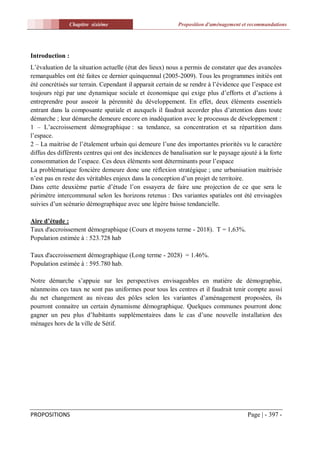 Chapitre sixiéme                            Proposition d'aménagement et recommandations




Introduction :
L’évaluation de la situation actuelle (état des lieux) nous a permis de constater que des avancées
remarquables ont été faites ce dernier quinquennal (2005-2009). Tous les programmes initiés ont
été concrétisés sur terrain. Cependant il apparait certain de se rendre à l’évidence que l’espace est
toujours régi par une dynamique sociale et économique qui exige plus d’efforts et d’actions à
entreprendre pour asseoir la pérennité du développement. En effet, deux éléments essentiels
entrant dans la composante spatiale et auxquels il faudrait accorder plus d’attention dans toute
démarche ; leur démarche demeure encore en inadéquation avec le processus de développement :
1 – L’accroissement démographique : sa tendance, sa concentration et sa répartition dans
l’espace.
2 – La maitrise de l’étalement urbain qui demeure l’une des importantes priorités vu le caractère
diffus des différents centres qui ont des incidences de banalisation sur le paysage ajouté à la forte
consommation de l’espace. Ces deux éléments sont déterminants pour l’espace
La problématique foncière demeure donc une réflexion stratégique ; une urbanisation maitrisée
n’est pas en reste des véritables enjeux dans la conception d’un projet de territoire.
Dans cette deuxième partie d’étude l’on essayera de faire une projection de ce que sera le
périmètre intercommunal selon les horizons retenus : Des variantes spatiales ont été envisagées
suivies d’un scénario démographique avec une légère baisse tendancielle.

Aire d’étude :
Taux d'accroissement démographique (Cours et moyens terme - 2018). T = 1,63%.
Population estimée à : 523.728 hab

Taux d'accroissement démographique (Long terme - 2028) = 1.46%.
Population estimée à : 595.780 hab.

Notre démarche s’appuie sur les perspectives envisageables en matière de démographie,
néanmoins ces taux ne sont pas uniformes pour tous les centres et il faudrait tenir compte aussi
du net changement au niveau des pôles selon les variantes d’aménagement proposées, ils
pourront connaitre un certain dynamisme démographique. Quelques communes pourront donc
gagner un peu plus d’habitants supplémentaires dans le cas d’une nouvelle installation des
ménages hors de la ville de Sétif.




PROPOSITIONS                                                                           Page | - 397 -
 