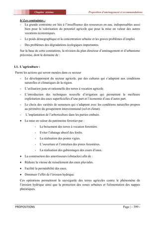 Chapitre sixiéme                             Proposition d'aménagement et recommandations


    b/ Les contraintes :
    - La grande contrainte est liée à l’insuffisance des ressources en eau, indispensables aussi
        bien pour la valorisation du potentiel agricole que pour la mise en valeur des autres
        vocations économiques.
    -   Le poids démographique et la concentration urbaine et les graves problèmes d’emploi.
    -   Des problèmes des dégradations écologiques importantes.
    Sur la base de cette constations, la révision du plan directeur d’aménagement et d’urbanisme
    préconise, dont le domaine de :


I.1. L’agriculture :
Parmi les actions qui seront menées dans ce secteur
    -   Le développement du secteur agricole, par des cultures qui s’adaptent aux conditions
        naturelles et climatiques de la région.
    -   L’utilisation juste et rationnelle des terres à vocation agricole.
    -   L’introduction des techniques nouvelle d’irrigation qui permettent la meilleure
        exploitation des eaux superficielles d’une part et l’économie d’eau d’autre part.
    -   Le choix des variétés de semences qui s’adaptent avec les conditions naturelles propres
        au périmètre du groupement intercommunal (sol et climat).
    -   L’implantation de l’arboriculture dans les parties embuée.
       La mise en valeur du patrimoine forestier par :
                -   Le boisement des terres à vocation forestière.
                -   Eviter l’abatage abusif des forêts.
                -   La réalisation des postes vigies.
                -   L’ouverture et l’entretien des pistes forestières.
                -   La réalisation des gabionnages des cours d’eaux.
       La construction des amortisseurs (obstacles) afin de :
       Réduire la vitesse de ruissèlement des eaux pluviales.
       Facilité la perméabilité des eaux.
       Diminuer l’effet de l’érosion hydrique.
    Ces opérations permettront la sauvegarde des terres agricoles contre le phénomène de
    l’érosion hydrique ainsi que la protection des zones urbaines et l'alimentation des nappes
    phréatiques.




PROPOSITIONS                                                                             Page | - 399 -
 