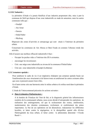 Chapitre sixiéme                                Proposition d'aménagement et recommandations


I.2. II.L’industrie :
    Le périmètre d’étude n’a jamais bénéficie d’une industrie proprement dite, mise à part la
    commune de Sétif qui dispose d’une zone industrielle en stade de saturation, mais les autres
    communes telle que :
        - Guedjel
        - Ain Arnat
        - Ouricia
        - Ouled Saber
        - Mezloug
    Disposent des zones d’activités et entreposage qui sont située à l’intérieur du périmètre
    urbain.
    Concernant les communes de Ain Abessa et Beni Fouda on constate l’absence totale des
    activités.
Afin d’assurer une meilleur efficacité industrielle il faut :
    -   Occuper les poches vides a l’intérieur des ZEA existantes.
    -   encourager les investisseurs
    -   Crée une méga zone industrielle au niveau de la commune d’Ouled Saber
    -   Crée une zone industrielle à Guedjel (Lehlatma)

I.3. L’armature spatiale :
     Pour améliorer le cadre de vie il est impérative d'adopter une armature spatiale basée sur
     l'amélioration des axes structurant et de liaison toute en améliorant les entres existants afnin
     que ceux si puissent assurer leurs rôles.
     En d’autre terme crée une harmonie entre le milieu urbain et le milieu rural dans le périmètre
     d’étude.
     L’étude de l’intercommunal préconise les actions suivantes :
    a- Dans le domaine d’infrastructure :
        A la lumière de l'Analyse de l’état de fait, et le diagnostic général des infrastructures
        routières de la communauté urbaine, nous avons décidé d’entreprendre les opérations de
        réalisation des aménagements, tel que le reclassement des routes, amélioration,
        modernisation des chemins communaux, revêtement, et confortement des pistes
        importantes. Le but de ces opérations est de désenclaver, redynamiser les différentes
        localités, et lutter contre la ségrégation, et le déséquilibre spatial afin d'éviter
        l'hétérogénéité du tissu urbain, et lutter contre le phénomène dénommé <<Exode
        Rural>>.



PROPOSITIONS                                                                                Page | - 400 -
 