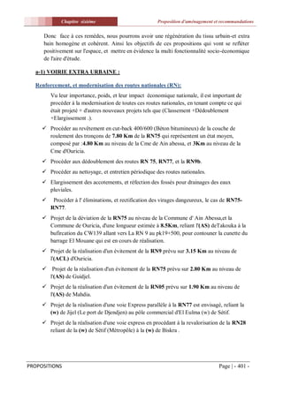 Chapitre sixiéme                           Proposition d'aménagement et recommandations


     Donc face à ces remèdes, nous pourrons avoir une régénération du tissu urbain-et extra
     bain homogène et cohérent. Ainsi les objectifs de ces propositions qui vont se refléter
     positivement sur l'espace, et mettre en évidence la multi fonctionnalité socio-économique
     de l'aire d'étude.

  a-1) VOIRIE EXTRA URBAINE :

  Renforcement, et modernisation des routes nationales (RN):
         Vu leur importance, poids, et leur impact économique nationale, il est important de
         procéder à la modernisation de toutes ces routes nationales, en tenant compte ce qui
         était projeté + d'autres nouveaux projets tels que (Classement +Dédoublement
         +Elargissement .).
      Procéder au revêtement en cut-back 400/600 (Béton bitumineux) de la couche de
       roulement des tronçons de 7.80 Km de la RN75 qui représentent un état moyen,
       composé par :4.80 Km au niveau de la Cme de Ain abessa, et 3Km au niveau de la
       Cme d'Ouricia.
      Procéder aux dédoublement des routes RN 75, RN77, et la RN9b.
      Procéder au nettoyage, et entretien périodique des routes nationales.
      Elargissement des accotements, et réfection des fossés pour drainages des eaux
       pluviales.
         Procéder à l' éliminations, et rectification des virages dangeureux, le cas de RN75-
         RN77.
      Projet de la déviation de la RN75 au niveau de la Commune d' Ain Abessa,et la
       Commune de Ouricia, d'une longueur estimée à 8.5Km, reliant l'(AS) deTakouka à la
       bufircation du CW139 allant vers La RN 9 au pk19+500, pour contouner la cunette du
       barrage El Mouane qui est en cours de réalisation.
      Projet de la réalisation d'un évitement de la RN9 prévu sur 3.15 Km au niveau de
       l'(ACL) d'Ouricia.
      Projet de la réalisation d'un évitement de la RN75 prévu sur 2.80 Km au niveau de
       l'(AS) de Guidjel.
      Projet de la réalisation d'un évitement de la RN05 prévu sur 1.90 Km au niveau de
       l'(AS) de Mahdia.
      Projet de la réalisation d'une voie Express parallèle à la RN77 est envisagé, reliant la
       (w) de Jijel (Le port de Djendjen) au pôle commercial d'El Eulma (w) de Sétif.
      Projet de la réalisation d'une voie express en procédant à la revalorisation de la RN28
       reliant de la (w) de Sétif (Métropôle) à la (w) de Biskra .




PROPOSITIONS                                                                        Page | - 401 -
 