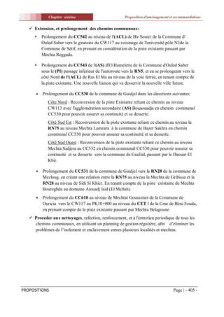 Chapitre sixiéme                            Proposition d'aménagement et recommandations


    Extension, et prolongement des chemins communaux:
         Prolongement du CC542 au niveau de l'(ACL) de Bir Souici de la Commune d'
          Ouled Saber vers le giratoire du CW117 au voisinage de l'université pôle N3de la
          Commune de Sétif, en prenant en considération de la piste existante passant par
          Mechta Reggada.

         Prolongement du CC543 de l'(AS) d'El Hamelette de la Commune d'Ouled Saber
          sous le (PI) passage inferieur de l'autoroute vers la RN5, et en se prolongeant vers le
          côté Nord de l'(ACL) de Ras El Ma au niveau de la voie ferrée, en tenant compte de
          la piste existante. Une nouvelle liaison qui va desservir la nouvelle ville future.

         Prolongement du CC530 de la commune de Guidjel dans les directions suivantes:
             Côte Nord : Reconversion de la piste Existante reliant ce chemin au niveau
             CW113 avec l'agglomération secondaire (AS) Bouaouadja en chemin communal
             CC530 pour pouvoir assurer sa continuité et sa desserte.
             Côté Sud Est : Reconversion de la piste existante reliant ce chemin au niveau la
             RN75 au niveau Mechta Lamzara à la commune de Bazer Sakhra en chemin
             communal CC530 pour pouvoir assurer sa continuité et sa desserte.
             Côté Sud Ouest : Reconversion de la piste existante reliant ce chemin au niveau
             Mechta Sadjera au CC532 en chemin communal CC530 pour pouvoir assurer sa
             continuité et sa desserte vers la commune de Guellal, passant par le Daouar El
             Kbir.

         Prolongement du CC531 de la commune de Guidjel vers la RN28 de la commune de
          Mezloug, en créant une relation entre la RN75 au niveau la Mechta de Gribissa et la
          RN28 au niveau de Sidi Si Khier. En tenant compte de la piste existante de Mechta
          Boureghda au domaine Aiouadj laid (El Mellah).
         Prolongement du CC610 au niveau de Mechtat Goussimet de la Commune de
          Ouricia vers le CW117 au PK10+000 au niveau du CET l de la Cme de Béni Fouda,
          en prenant compte de la piste existante passant par Mechta Belagoune.
    Proceder aux nettoyages, refection, renforcement, et à l'entretien periodique de tous les
     chemins communaux, en utilisant un planning de gestion régulière, afin d’éliminer les
     problèmes de l’isolement et enclavement entres plusieurs localités et mechtas.




PROPOSITIONS                                                                         Page | - 405 -
 