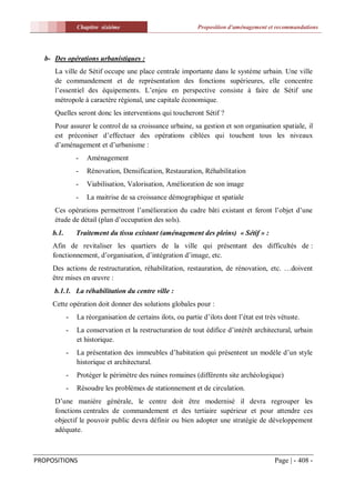 Chapitre sixiéme                             Proposition d'aménagement et recommandations




  b- Des opérations urbanistiques :
     La ville de Sétif occupe une place centrale importante dans le système urbain. Une ville
     de commandement et de représentation des fonctions supérieures, elle concentre
     l’essentiel des équipements. L’enjeu en perspective consiste à faire de Sétif une
     métropole à caractère régional, une capitale économique.
     Quelles seront donc les interventions qui toucheront Sétif ?
     Pour assurer le control de sa croissance urbaine, sa gestion et son organisation spatiale, il
     est préconiser d’effectuer des opérations ciblées qui touchent tous les niveaux
     d’aménagement et d’urbanisme :
                -   Aménagement
                -   Rénovation, Densification, Restauration, Réhabilitation
                -   Viabilisation, Valorisation, Amélioration de son image
                -   La maitrise de sa croissance démographique et spatiale
     Ces opérations permettront l’amélioration du cadre bâti existant et feront l’objet d’une
     étude de détail (plan d’occupation des sols).
     b.1.       Traitement du tissu existant (aménagement des pleins) « Sétif » :
     Afin de revitaliser les quartiers de la ville qui présentant des difficultés de :
     fonctionnement, d’organisation, d’intégration d’image, etc.
     Des actions de restructuration, réhabilitation, restauration, de rénovation, etc. …doivent
     être mises en œuvre :
     b.1.1. La réhabilitation du centre ville :
     Cette opération doit donner des solutions globales pour :
            -   La réorganisation de certains ilots, ou partie d’ilots dont l’état est très vétuste.
            -   La conservation et la restructuration de tout édifice d’intérêt architectural, urbain
                et historique.
            -   La présentation des immeubles d’habitation qui présentent un modèle d’un style
                historique et architectural.
            -   Protéger le périmètre des ruines romaines (différents site archéologique)
            -   Résoudre les problèmes de stationnement et de circulation.
     D’une manière générale, le centre doit être modernisé il devra regrouper les
     fonctions centrales de commandement et des tertiaire supérieur et pour attendre ces
     objectif le pouvoir public devra définir ou bien adopter une stratégie de développement
     adéquate.



PROPOSITIONS                                                                              Page | - 408 -
 