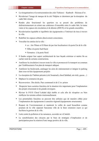 Chapitre sixiéme                            Proposition d'aménagement et recommandations


         La réorganisation et la restructuration des cités Yahiaoui – Kaaboub – Ruiseau d’or.
         Revaloriser l’image de marque de la cité Tlidjène et cheminots par la résorption du
          cadre bâti vétuste.
         Rendre plus fonctionnel les quartiers ou se posent des problèmes de
          disfonctionnement en créant une cohérence d’ensemble entre le cadre bâti, la trame
          viaire et les espaces de circulation et de détente (ZHUN) et les grands ensembles.
         Revalorisation équitable et équilibrée des équipements a l’intérieur du tissu à travers
          la ville.
         Redéfinir les espaces urbains abusivement consommes.
         Travailler les entrées de la ville :
                   ex : Ain Tbinet et El Hassi de par leur localisation à la porte Est de la ville
                   Sfiha à la porte Sud Ouest
                   Farmatou : à la porte Nord
         Il faudra soigner leur aspect architectural de leur façade extérieur et mettre fin au
          cachet rural de certains constructions.
         Améliorer la circulation à travers toute la ville et promouvoir le transport en commun
          par l’établissement d’un plan de transport adéquat.
         Améliorer les boulevards, aménager les aires de stationnement et intégrer le parking
          dans sous-sol des équipements projetés
         La résorption de l’habitat précaire (cité Sonatrach, chouf lekddad, ain trick, gaoua…)
         Déplacer le commerce de gros
         Reconversion : Des docks, Parc communal et de L’ex- prison
         Respecter leurs assiettes foncières de la situation très importante pour l’implantation
          des projets structurant et de grande envergure.
         Réviser le P.O.S Chouf Lekded déjà établis et cela afin de récupérer ou bien
          réaffecter les terrains utilisés irrationnellement.
         Les potentialités foncières ne peuvent être utilisées que de manière ciblée pour
          l’implantation des équipements à caractère régional (équipements structurants)
         Respect de l’environnement et maintenir la vallée de oued bousellem comme
          poumon de la ville séparant l'ancienne ville de la futur extension ouest ce qui
          facilitera la gestion de la ville.
         Lutte contre la pollution et les nuisances, accorder un vif intérêt.
         La sensibilisation des citoyens par le biais de stratégies d’implication et de
          participation pour la création d’une image positive de la ville.



PROPOSITIONS                                                                         Page | - 409 -
 
