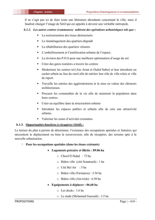 Chapitre sixiéme                                Proposition d'aménagement et recommandations


        Il ne s’agit pas ici de faire toute une littérature abondante concernant la ville, mais il
        faudrait changer l’image de Sétif qui est appelée à devenir une véritable métropole.
       b.1.2. Les autres centres (communes) subiront des opérations urbanistiques tels que :
                    La restructuration des tissus déstructurés
                    Le réaménagement des quartiers dégradé
                    La réhabilitation des quartiers vétustes
                    L’embellissement et l’amélioration urbaine de l’espace.
                    La révision des P.O.S pour une meilleure optimisation d’usage du sol.
                    Créer des gares routières a travers les centres
                    Moderniser les centres tel (Ain Arnat et Ouled Saber) et leur introduire un
                     cachet urbain au lieu du rural afin de mériter leur rôle de ville relais et ville
                     de report.
                    Travaille les entrées des agglomérations et la mise en valeur des éléments
                     architecturaux.
                    Procurer les commodités de la vie afin de maintenir la population dans
                     leurs centres.
                    Créer un équilibre dans la structuration urbaine
                    Introduire les espaces publics et urbains afin de crée une attractivité
                     urbaine.
                    Valoriser les zones d’activités existantes.
 b.1.3. Opportunités foncières à récupérer (Sétif) :
La lecture du plan à permis de déterminer, l’existence des occupations spatiales et linéaires qui
nécessitent le déplacement ou bien la reconversion, afin de récupérer, des terrains apte à la
nouvelle urbanisation.
        Pour les occupations spatiales (dans les tissus existants)
                           Logements précaire et illicite : 89.06 ha
                                 o Chouf El Kdad : 73 ha
                                 o Bidon ville (cité Sonatrach) : 1 ha
                                 o Cité Bel Air      : 5 ha
                                 o Bidon ville (Farmatou) : 3.56 ha
                                 o Bidon ville (Ain trick) : 6.50 ha
                           Equipements à déplacer : 06.60 ha
                                 o Les docks : 1.6 ha
                                 o Le stade (Mohamed Guessab) : 3.5 ha
PROPOSITIONS                                                                              Page | - 410 -
 