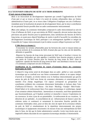 Chapitre sixiéme                           Proposition d'aménagement et recommandations


I.5. L’EXTENSION URBAINE DE SETIF AUX TROIS HORIZONS
 (Court, moyen et long termes.)
     Suite à un mouvement de développement important que connaît l’agglomération de Sétif
     d’une part et qui se trouve en butte à la rareté de terrains urbanisables dans ses limites
     administratives d’autre part, on se trouve dans l’obligation d’impliquer son aire d’influence
     immédiate pour la localisation de projets de développement futurs, par la mise à contribution
     de son potentiel foncier possible dans un cadre communautaire intercommunal.
    Dans cette optique, les communes limitrophes composant le cadre intercommunal au sein de
    l’aire d’influence de Sétif, et qui sont dotées de PDAU respectifs, doivent inclure dans leurs
    prévisions une partie foncière pour la spatialisation, donc satisfaction des besoins de Sétif à
    long terme, en ayant pour objectif bénéfique de mettre à profit d’accueillir les retombées du
    développement économique de Sétif, participer à un aménagement équilibré et intégré de
    l’ensemble de l’espace intercommunal et par la même occasion alléger la pression sur Sétif.
         L’idée force se résume à :
         -Consommer les terrains urbanisables pour les horizons des court et moyen termes au
         sein du territoire de la commune de Sétif, d’autant plus que les sites ont été identifiés,
         délimités et quantifiés
          -Reporter les besoins du long terme provenant de Sétif mais à localiser à travers les
          communes limitrophes qui sont appelées à satisfaire leurs besoins propres et prévoir
          une partie de l’assise foncière pour les besoins du long terme de Sétif. Ainsi la
          traduction spatiale des besoins du long terme de Sétif sera distribuée à travers les sept
          (7) communes composant son aire d’influence.
         Justification de la contribution de report d’extension future des communes
         limitrophes de Sétif :
         L’objectif à long terme serait de développer dans un cadre global ce vaste ensemble
         économique qui se confond avec une future communauté urbaine et un espace intégré
         d’activité et d’emploi, en étroite relation avec la banlieue intercommunale qui gravite
         autour du pole de Sétif sous forme de couronnes alternantes et concentriques à la
         manière d’un champ magnétique. Cet espace correspond au groupement (ou
         contribution solidaire) des communes directement limitrophes et incluses dans l’aire
         d’influence (El Ouricia – Ain Abessa – Ain Arnet – Mezloug – Guedjel – Béni Fouda -
         Ouled Saber) et le renforcement futur d’un espace économique et symbiotique, équipé
         d’une armature urbaine hiérarchisée , harmonieuse et structurée, aussi bien spatialement
         que fonctionnellement, qu’il faudrait conforter et intensifier à travers l’exploitation de
         ses ressources, la mise à jour de ses potentialités , le renforcement de ses vocations, la
         détection de ses aptitudes , la consolidation de ses infrastructures de liaison ( pour des
         relations aisées et continues) et notamment la réservation foncière partielle des
         communes limitrophes citées, pour en faire des sites de report de la croissance urbaine
         du pole de Sétif et simultanément de la répartition intercommunale des projets
         économiques et équipements structurants à la mesure d’une aire métropolitaine de Sétif
         dans le futur, du fait que la limite administrative actuelle s’avère trop étroite pour ses
         impératifs urbains découlant de son expansion économique attendue et intentionnelle .

PROPOSITIONS                                                                          Page | - 415 -
 