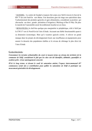 Chapitre sixiéme                          Proposition d'aménagement et recommandations




          GUEDJEL : Le centre de Guedjel a toujours fait corps avec Sétif à travers le lien de la
        RN 75 du coté Sud-Est vers Batna. Une deuxième gare de triage sera spécialisée dans
        l’acheminement des produits agricoles et agro-alimentaires, considérant sa position qui
        chevauche sur deux grands périmètres d’irrigation ( Mezloug et Ras El Ma). De plus
        le marché de l’automobile serait favorablement localisé en ces lieux.
          BENI-FOUDA :le chef-lieu quelque peu marginalisé et périphérique, relié à Sétif par
        le CW117 vers le Nord-Est de l’aire d’étude. Accusant une faible fonctionnalité quant à
        sa dimension économique. Bien qu’à vocation agricole avérée. A relever un grand
        manque dans les projets de développement local, une insuffisance en équipements pour
        assurer la desserte des populations établies et le niveau de chômage le plus élevé de
        l’aire d’étude


Conclusion:
Consommer les terrains urbanisables du court et moyen terme au niveau du territoire de la
commune de Sétif, considérant le fait que les sites ont été identifiés, délimités, quantifiés et
avalisés prêts à leur aménagement concerté.
D’ici le long terme, et devant le seuil de saturation atteint, l’espace intercommunal (07
communes) serait mis à contribution pour pallier la saturation de Sétif et participer au
mouvement généralisé de développement.




PROPOSITIONS                                                                        Page | - 417 -
 