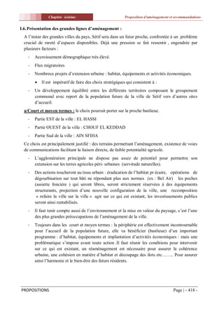 Chapitre sixiéme                             Proposition d'aménagement et recommandations


I.6. Présentation des grandes lignes d’aménagement :
  A l’instar des grandes villes du pays, Sétif sera dans un futur proche, confrontée à un problème
  crucial de rareté d’espaces disponibles. Déjà une pression se fait ressentir , engendrée par
  plusieurs facteurs :
    -   Accroissement démographique très élevé.
    -   Flux migratoires
    -   Nombreux projets d’extension urbaine : habitat, équipements et activités économiques.
           Il est impératif de faire des choix stratégiques qui consistent à :
    -   Un développement équilibré entre les différents territoires composant le groupement
        communal avec report de la population future de la ville de Sétif vers d’autres sites
        d’accueil.
  a/Court et moyen termes : le choix pourrait porter sur la proche banlieue.
    -   Partie EST de la ville : EL HASSI
    -   Partie OUEST de la ville : CHOUF EL KEDDAD
    -   Partie Sud de la ville : AIN SFIHA
  Ce choix est principalement justifié : des terrains permettant l’aménagement, existence de voies
  de communications facilitant la liaison directe, de faible potentialité agricole.
    -   L’agglomération principale ne dispose pas assez de potentiel pour permettre son
        extension sur les terres agricoles péri- urbaines (servitude naturelles).
    -   Des actions toucheront au tissu urbain : éradication de l’habitat pr écaire, opérations de
        dégourbisation sur tout bâti ne répondant plus aux normes (ex : Bel Air) les poches
        (assiette foncière ) qui seront libres, seront strictement réservées à des équipements
        structurants, projection d’une nouvelle configuration de la ville, une recomposition
         « refaire la ville sur la ville » agir sur ce qui est existant, les investissements publics
        seront ainsi rentabilisés.
    -   Il faut tenir compte aussi de l’environnement et la mise en valeur du paysage, c’est l’une
        des plus grandes préoccupations de l’aménagement de la ville.
    -   Toujours dans les court et moyen termes : la périphérie est effectivement incontournable
        pour l’accueil de la population future, elle va bénéficier (banlieue) d’un important
        programme : d’habitat, équipements et implantation d’activités économiques : mais une
        problématique s’impose avant toute action .Il faut réunir les conditions pour intervenir
        sur ce qui est existant, un réaménagement est nécessaire pour assurer la cohérence
        urbaine, une cohésion en matière d’habitat et découpage des ilots etc…….. Pour assurer
        ainsi l’harmonie et le bien-être des futurs résidents.




PROPOSITIONS                                                                            Page | - 418 -
 