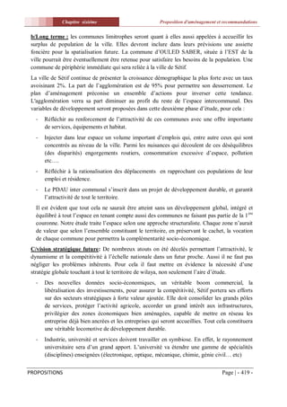 Chapitre sixiéme                            Proposition d'aménagement et recommandations


 b/Long terme : les communes limitrophes seront quant à elles aussi appelées à accueillir les
 surplus de population de la ville. Elles devront inclure dans leurs prévisions une assiette
 foncière pour la spatialisation future. La commune d’OULED SABER, située à l’EST de la
 ville pourrait être éventuellement être retenue pour satisfaire les besoins de la population. Une
 commune de périphérie immédiate qui sera reliée à la ville de Sétif.
 La ville de Sétif continue de présenter la croissance démographique la plus forte avec un taux
 avoisinant 2%. La part de l’agglomération est de 95% pour permettre son desserrement. Le
 plan d’aménagement préconise un ensemble d’actions pour inverser cette tendance.
 L'agglomération verra sa part diminuer au profit du reste de l’espace intercommunal. Des
 variables de développement seront proposées dans cette deuxième phase d’étude, pour cela :
   -   Réfléchir au renforcement de l’attractivité de ces communes avec une offre importante
       de services, équipements et habitat.
   -   Injecter dans leur espace un volume important d’emplois qui, entre autre ceux qui sont
       concentrés au niveau de la ville. Parmi les nuisances qui découlent de ces déséquilibres
       (des disparités) engorgements routiers, consommation excessive d’espace, pollution
       etc….
   -   Réfléchir à la rationalisation des déplacements en rapprochant ces populations de leur
       emploi et résidence.
   -   Le PDAU inter communal s’inscrit dans un projet de développement durable, et garantit
       l’attractivité de tout le territoire.
   Il est évident que tout cela ne saurait être atteint sans un développement global, intégré et
   équilibré à tout l’espace en tenant compte aussi des communes ne faisant pas partie de la 1 ère
   couronne. Notre étude traite l’espace selon une approche structuraliste. Chaque zone n’aurait
   de valeur que selon l’ensemble constituant le territoire, en préservant le cachet, la vocation
   de chaque commune pour permettra la complémentarité socio-économique.
 C/vision stratégique future: De nombreux atouts on été décelés permettant l’attractivité, le
 dynamisme et la compétitivité à l’échelle nationale dans un futur proche. Aussi il ne faut pas
 négliger les problèmes inhérents. Pour cela il faut mettre en évidence la nécessité d’une
 stratégie globale touchant à tout le territoire de wilaya, non seulement l’aire d’étude.
   -   Des nouvelles données socio-économiques, un véritable boom commercial, la
       libéralisation des investissements, pour assurer la compétitivité, Sétif portera ses efforts
       sur des secteurs stratégiques à forte valeur ajoutée. Elle doit consolider les grands pôles
       de services, protéger l’activité agricole, accorder un grand intérêt aux infrastructures,
       privilégier des zones économiques bien aménagées, capable de mettre en réseau les
       entreprise déjà bien ancrées et les entreprises qui seront accueillies. Tout cela constituera
       une véritable locomotive de développement durable.
   -   Industrie, université et services doivent travailler en symbiose. En effet, le rayonnement
       universitaire sera d’un grand apport. L’université va étendre une gamme de spécialités
       (disciplines) enseignées (électronique, optique, mécanique, chimie, génie civil… etc)


PROPOSITIONS                                                                          Page | - 419 -
 