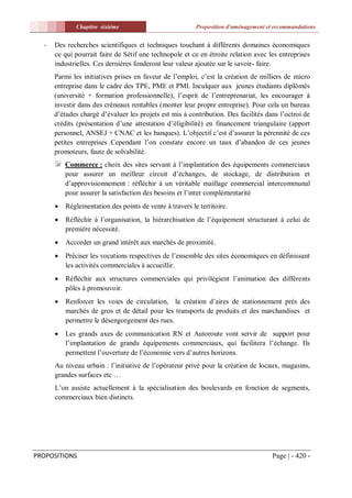 Chapitre sixiéme                            Proposition d'aménagement et recommandations


  -   Des recherches scientifiques et techniques touchant à différents domaines économiques
      ce qui pourrait faire de Sétif une technopole et ce en étroite relation avec les entreprises
      industrielles. Ces dernières fonderont leur valeur ajoutée sur le savoir- faire.
      Parmi les initiatives prises en faveur de l’emploi, c’est la création de milliers de micro
      entreprise dans le cadre des TPE, PME et PMI. Inculquer aux jeunes étudiants diplômés
      (université + formation professionnelle), l’esprit de l’entreprenariat, les encourager à
      investir dans des créneaux rentables (monter leur propre entreprise). Pour cela un bureau
      d’études chargé d’évaluer les projets est mis à contribution. Des facilités dans l’octroi de
      crédits (présentation d’une attestation d’éligibilité) en financement triangulaire (apport
      personnel, ANSEJ + CNAC et les banques). L’objectif c’est d’assurer la pérennité de ces
      petites entreprises .Cependant l’on constate encore un taux d’abandon de ces jeunes
      promoteurs, faute de solvabilité.
          Commerce : choix des sites servant à l’implantation des équipements commerciaux
          pour assurer un meilleur circuit d’échanges, de stockage, de distribution et
          d’approvisionnement : réfléchir à un véritable maillage commercial intercommunal
          pour assurer la satisfaction des besoins et l’inter complémentarité
         Réglementation des points de vente à travers le territoire.
         Réfléchir à l’organisation, la hiérarchisation de l’équipement structurant à celui de
          première nécessité.
         Accorder un grand intérêt aux marchés de proximité.
         Préciser les vocations respectives de l’ensemble des sites économiques en définissant
          les activités commerciales à accueillir.
         Réfléchir aux structures commerciales qui privilégient l’animation des différents
          pôles à promouvoir.
         Renforcer les voies de circulation, la création d’aires de stationnement prés des
          marchés de gros et de détail pour les transports de produits et des marchandises et
          permettre le désengorgement des rues.
         Les grands axes de communication RN et Autoroute vont servir de support pour
          l’implantation de grands équipements commerciaux, qui facilitera l’échange. Ils
          permettent l’ouverture de l’économie vers d’autres horizons.
      Au niveau urbain : l’initiative de l’opérateur privé pour la création de locaux, magasins,
      grandes surfaces etc …
      L’on assiste actuellement à la spécialisation des boulevards en fonction de segments,
      commerciaux bien distincts.




PROPOSITIONS                                                                         Page | - 420 -
 