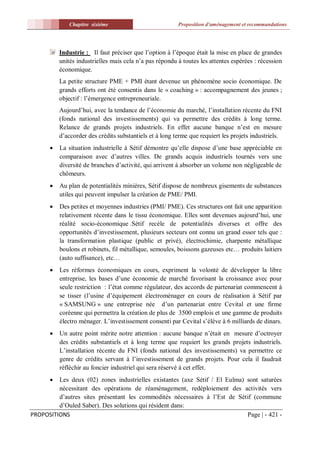 Chapitre sixiéme                            Proposition d'aménagement et recommandations




           Industrie : Il faut préciser que l’option à l’époque était la mise en place de grandes
           unités industrielles mais cela n’a pas répondu à toutes les attentes espérées : récession
           économique.
           La petite structure PME + PMI étant devenue un phénomène socio économique. De
           grands efforts ont été consentis dans le « coaching » : accompagnement des jeunes ;
           objectif : l’émergence entrepreneuriale.
           Aujourd’hui, avec la tendance de l’économie du marché, l’installation récente du FNI
           (fonds national des investissements) qui va permettre des crédits à long terme.
           Relance de grands projets industriels. En effet aucune banque n’est en mesure
           d’accorder des crédits substantiels et à long terme que requiert les projets industriels.
          La situation industrielle à Sétif démontre qu’elle dispose d’une base appréciable en
           comparaison avec d’autres villes. De grands acquis industriels tournés vers une
           diversité de branches d’activité, qui arrivent à absorber un volume non négligeable de
           chômeurs.
          Au plan de potentialités minières, Sétif dispose de nombreux gisements de substances
           utiles qui peuvent impulser la création de PME/ PMI.
          Des petites et moyennes industries (PMI/ PME). Ces structures ont fait une apparition
           relativement récente dans le tissu économique. Elles sont devenues aujourd’hui, une
           réalité socio-économique .Sétif recèle de potentialités diverses et offre des
           opportunités d’investissement, plusieurs secteurs ont connu un grand essor tels que :
           la transformation plastique (public et privé), électrochimie, charpente métallique
           boulons et robinets, fil métallique, semoules, boissons gazeuses etc… produits laitiers
           (auto suffisance), etc…
          Les réformes économiques en cours, expriment la volonté de développer la libre
           entreprise, les bases d’une économie de marché favorisant la croissance avec pour
           seule restriction : l’état comme régulateur, des accords de partenariat commencent à
           se tisser (l’usine d’équipement électroménager en cours de réalisation à Sétif par
           « SAMSUNG » une entreprise née d’un partenariat entre Cevital et une firme
           coréenne qui permettra la création de plus de 3500 emplois et une gamme de produits
           électro ménager. L’investissement consenti par Cevital s’élève à 6 milliards de dinars.
          Un autre point mérite notre attention : aucune banque n’était en mesure d’octroyer
           des crédits substantiels et à long terme que requiert les grands projets industriels.
           L’installation récente du FNI (fonds national des investissements) va permettre ce
           genre de crédits servant à l’investissement de grands projets. Pour cela il faudrait
           réfléchir au foncier industriel qui sera réservé à cet effet.
        Les deux (02) zones industrielles existantes (axe Sétif / El Eulma) sont saturées
         nécessitant des opérations de réaménagement, redéploiement des activités vers
         d’autres sites présentant les commodités nécessaires à l’Est de Sétif (commune
         d’Ouled Saber). Des solutions qui résident dans:
PROPOSITIONS                                                                 Page | - 421 -
 
