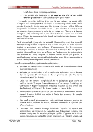 Chapitre sixiéme                            Proposition d'aménagement et recommandations


               -   l’exploitation d’une commune périphérique.
               -    Une nouvelle zone industrielle de 700 ha ce qui peut générer plus 30.000
                   emploies pour faire face à une demande accrue qui se profile
          Les grandes entreprises induiront à leur tour la sous traitance, une grande offre
         d’emplois, donc une augmentation des besoins socio économiques (en d’autres termes
         création de nouvelles infrastructure pour faire face aux exigences : habitat, différents
         équipements, une nouvelle offre en foncier etc …). Une induction en spirale injection
         de nouveaux investissements, la taille de ces entreprises s’élargit avec besoins
         d’emplois. Cette commune pourra- t-elle satisfaire tous ces besoins dans un avenir
         proche ? Toutes les communes de l’aire d’étude devront inclure dans leurs prévisions
         une assiette foncière.
        Sétif, un grand pôle commercial, par son poids démographiques, son tissu industriel
         relativement important en comparaison avec d’autres wilayates. Un cadre industriel
         tendant à promouvoir une politique d’encouragement des investissements
         économiques nationaux et étrangers. Pour canaliser les échanges dans cet espace, il
         devient indispensable de porter une réflexion sur l’aménagement des infrastructures
         qui semblent les mieux adaptées, et devront réduire autant que possible la
         prolifération des pratiques commerciales informelles, voire illicites, destructrices et
         surtout contre productives pour les recettes communales.
     Parmi les recommandations et actions qui seront engagées :
         -   Réflexion sur les instruments et moyens pour adapter les structures commerciales
             aux structures urbaines
         -   Réflexion sur l’organisation, la hiérarchisation des équipements en fonction des
             besoins exprimés. Du structurant à celui de première nécessite. Un facteur
             déterminant pour l’aire d’étude
         -   Choix des sites servant à l’implantation de ces équipements pour assurer un
             meilleur circuit d’échanges, de conditionnement, d’entreposage, de stockage, de
             distribution et d’approvisionnement, préférence en dehors du tissu urbain, une
             localisation périphérique prés des liaisons routières et chemin de fer.
         -   Renforcement des voies de circulation, création d’aires de stationnement prés des
             marchés de gros et de détail pour faciliter la fluidité dans le transport des produits
             et de marchandises.
         -   Les grands axes de communication : routes nationales, autoroute, serviront de
             support pour l’ouverture du marché industriel, commercial et agricole vers
             d’autres horizons.
         -   Conception d’un véritable maillage commercial, équilibré en fonction des
             concentrations de population. La régulation des déséquilibres existants, cela
             suppose l’intégration de nouvelles politiques capables d’apporter une cohésion
             dans les tissus urbains, un équilibre spatial fonctionnel. Un vif intérêt sera accordé

PROPOSITIONS                                                                         Page | - 422 -
 