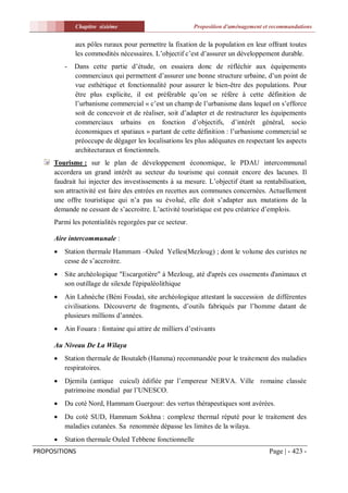 Chapitre sixiéme                            Proposition d'aménagement et recommandations


             aux pôles ruraux pour permettre la fixation de la population en leur offrant toutes
             les commodités nécessaires. L’objectif c’est d’assurer un développement durable.
         -   Dans cette partie d’étude, on essaiera donc de réfléchir aux équipements
             commerciaux qui permettent d’assurer une bonne structure urbaine, d’un point de
             vue esthétique et fonctionnalité pour assurer le bien-être des populations. Pour
             être plus explicite, il est préférable qu’on se réfère à cette définition de
             l’urbanisme commercial « c’est un champ de l’urbanisme dans lequel on s’efforce
             soit de concevoir et de réaliser, soit d’adapter et de restructurer les équipements
             commerciaux urbains en fonction d’objectifs, d’intérêt général, socio
             économiques et spatiaux » partant de cette définition : l’urbanisme commercial se
             préoccupe de dégager les localisations les plus adéquates en respectant les aspects
             architecturaux et fonctionnels.
     Tourisme : sur le plan de développement économique, le PDAU intercommunal
     accordera un grand intérêt au secteur du tourisme qui connait encore des lacunes. Il
     faudrait lui injecter des investissements à sa mesure. L’objectif étant sa rentabilisation,
     son attractivité est faire des entrées en recettes aux communes concernées. Actuellement
     une offre touristique qui n’a pas su évolué, elle doit s’adapter aux mutations de la
     demande ne cessant de s’accroitre. L’activité touristique est peu créatrice d’emplois.
     Parmi les potentialités regorgées par ce secteur.

     Aire intercommunale :
        Station thermale Hammam –Ouled Yelles(Mezloug) ; dont le volume des curistes ne
         cesse de s’accroitre.
        Site archéologique "Escargotière" à Mezloug, até d'après ces ossements d'animaux et
         son outillage de silexde l'épipaléolithique
        Ain Lahnèche (Béni Fouda), site archéologique attestant la succession de différentes
         civilisations. Découverte de fragments, d’outils fabriqués par l’homme datant de
         plusieurs millions d’années.
        Ain Fouara : fontaine qui attire de milliers d’estivants

     Au Niveau De La Wilaya
        Station thermale de Boutaleb (Hamma) recommandée pour le traitement des maladies
         respiratoires.
        Djemila (antique cuicul) édifiée par l’empereur NERVA. Ville romaine classée
         patrimoine mondial par l’UNESCO.
        Du coté Nord, Hammam Guergour: des vertus thérapeutiques sont avérées.
        Du coté SUD, Hammam Sokhna : complexe thermal réputé pour le traitement des
         maladies cutanées. Sa renommée dépasse les limites de la wilaya.
        Station thermale Ouled Tebbene fonctionnelle
PROPOSITIONS                                                                         Page | - 423 -
 