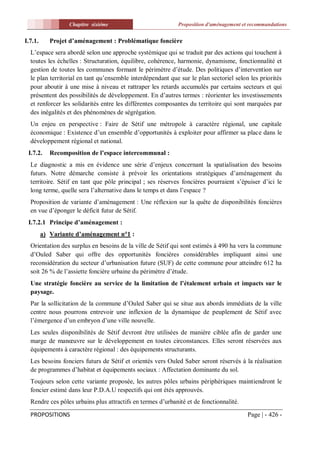 Chapitre sixiéme                          Proposition d'aménagement et recommandations


I.7.1.      Projet d’aménagement : Problématique foncière
  L’espace sera abordé selon une approche systémique qui se traduit par des actions qui touchent à
  toutes les échelles : Structuration, équilibre, cohérence, harmonie, dynamisme, fonctionnalité et
  gestion de toutes les communes formant le périmètre d’étude. Des politiques d’intervention sur
  le plan territorial en tant qu’ensemble interdépendant que sur le plan sectoriel selon les priorités
  pour aboutir à une mise à niveau et rattraper les retards accumulés par certains secteurs et qui
  présentent des possibilités de développement. En d’autres termes : réorienter les investissements
  et renforcer les solidarités entre les différentes composantes du territoire qui sont marquées par
  des inégalités et des phénomènes de ségrégation.
  Un enjeu en perspective : Faire de Sétif une métropole à caractère régional, une capitale
  économique : Existence d’un ensemble d’opportunités à exploiter pour affirmer sa place dans le
  développement régional et national.
 I.7.2.     Recomposition de l’espace intercommunal :
  Le diagnostic a mis en évidence une série d’enjeux concernant la spatialisation des besoins
  futurs. Notre démarche consiste à prévoir les orientations stratégiques d’aménagement du
  territoire. Sétif en tant que pôle principal ; ses réserves foncières pourraient s’épuiser d’ici le
  long terme, quelle sera l’alternative dans le temps et dans l’espace ?
  Proposition de variante d’aménagement : Une réflexion sur la quête de disponibilités foncières
  en vue d’éponger le déficit futur de Sétif.
 I.7.2.1 Principe d’aménagement :
         a) Variante d’aménagement n°1 :
  Orientation des surplus en besoins de la ville de Sétif qui sont estimés à 490 ha vers la commune
  d’Ouled Saber qui offre des opportunités foncières considérables impliquant ainsi une
  reconsidération du secteur d’urbanisation future (SUF) de cette commune pour atteindre 612 ha
  soit 26 % de l’assiette foncière urbaine du périmètre d’étude.
  Une stratégie foncière au service de la limitation de l’étalement urbain et impacts sur le
  paysage.
  Par la sollicitation de la commune d’Ouled Saber qui se situe aux abords immédiats de la ville
  centre nous pourrons entrevoir une inflexion de la dynamique de peuplement de Sétif avec
  l’émergence d’un embryon d’une ville nouvelle.
  Les seules disponibilités de Sétif devront être utilisées de manière ciblée afin de garder une
  marge de manœuvre sur le développement en toutes circonstances. Elles seront réservées aux
  équipements à caractère régional : des équipements structurants.
  Les besoins fonciers futurs de Sétif et orientés vers Ouled Saber seront réservés à la réalisation
  de programmes d’habitat et équipements sociaux : Affectation dominante du sol.
  Toujours selon cette variante proposée, les autres pôles urbains périphériques maintiendront le
  foncier estimé dans leur P.D.A.U respectifs qui ont étés approuvés.
  Rendre ces pôles urbains plus attractifs en termes d’urbanité et de fonctionnalité.

  PROPOSITIONS                                                                          Page | - 426 -
 