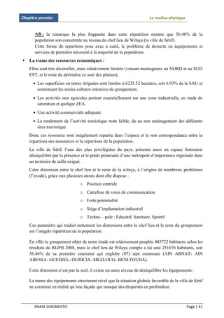 Chapitre premier                                                         Le mulieu physique


       NB : la remarque la plus frappante dans cette répartition montre que 56.46% de la
       population son concentrée au niveau du chef lieu de Wilaya (la ville de Sétif).
       Cette forme de repartions pose avec a cuité, le problème de desserte en équipements et
       services de première nécessité à la majorité de la population.
   La trame des ressources économiques :
    Elles sont très diversifier, mais relativement limitée (versant montagneux au NORD et au SUD
    EST, et le reste du périmètre ce sont des plaines).
       Les superficies en terres irriguées sont limitée à 6235.52 hectares, soit 6.93% de la SAU et
        constituant les seules cultures intensive du groupement.
       Les activités non agricoles portent essentiellement sur une zone industrielle, en stade de
        saturation et quelque ZEA.
       Une activité commerciale adéquate.
       Le rendement de l’activité touristique reste faible, du au non aménagement des déférents
        sites touristique.
    Donc ces ressource sont inégalement repartie dans l’espace et le non correspondance entre la
    repartions des ressources et la repartions de la population.
    La ville de Sétif, l’une des plus privilégiées du pays, présente aussi un espace fortement
    déséquilibré par la présence et le poids polarisant d’une métropole d’importance régionale dans
    un territoire de taille exiguë.
    Cette distorsion entre le chef lieu et le reste de la wilaya, à l’origine de nombreux problèmes
    (l’exode), grâce eux plusieurs atouts dont elle dispose :
                                 o Position centrale
                                 o Carrefour de voies de communication
                                 o Forte potentialité
                                 o Siège d’implantation industriel
                                 o Techno – pole : Educatif, Sanitaire, Sportif
    Ces paramètre qui traduit nettement les distorsions entre le chef lieu et le reste du groupement
    est l’inégale répartition de la population.

    En effet le groupement objet de notre étude est relativement peuplée 445722 habitants selon les
    résultats du RGPH 2008, mais le chef lieu de Wilaya compte a lui seul 251676 habitants, soit
    56.46% de sa première couronne qui englobe (07) sept commune (AIN ARNAT- AIN
    ABESSA- GUEDJEL- OURICIA- MEZLOUG- BENI FOUDA).

    Cette distorsion n’est pas la seul, il existe un autre niveau de déséquilibre les équipements :

    La trame des équipements structurant rèvel que la situation globale favorable de la ville de Sétif
    ne constitué en réalité qu’une façade qui masque des disparités en profondeur.



      PHASE DIAGNOSTIC                                                                        Page | 41
 