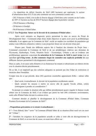 Chapitre sixiéme                             Proposition d'aménagement et recommandations


    - La répartition du déficit foncière de Sétif (489 hectares) qui représente le secteur
    d’urbanisation futur (S.U.F) de cette commune sur trois communes comme suit :
    - 202.74 hectare à Sétif, c'est-à-dire le foncier dégagé à Sétif dans cette variante est de l’ordre
    de 1057.21 hectares au lieu de 854.47 hectares dégagé dans la première variante.
    - 196.69 hectares à Mezloug.
    - 20 héctares à Guedjel.
    - 96.69 hectares à Ouled Saber.
I.7.2.2 Une Projection future sur le devenir de la commune d’Ouled saber .
       Après avoir entrepris un diagnostic précis permettant la mise en œuvre du Projet de
Développement Inter - Communal (objet d'une étude objective) et après avoir posé la problématique
indéniable, il est apparu que la Commune de Sétif recèle un surplus (ou excédent) de population qui
amène à une réflexion exhaustive relative à une projection future sur son devenir d'une part.
        D'autre part, l'étude des différents aspects liés à l'analyse des données du Projet Inter -
Communal concernant la Commune de Sétif et de ses périphériques relatives aux domaines de
l'Economie, Hydraulique, Voirie, Situation Socio - Economique, Urbaine a mis en évidence une
problématique apparente concernant la saturation de la Commune de Sétif à court terme tout en
spécifiant qu'à long terme , la dite commune risque de connaître une asphyxie probable liés aux
différents facteurs permettant le développement communal.
Dans ce cadre, il est assez ardu d'émettre et ou d'annoncer les tenants et aboutissants en relation étroite
avec la situation décrite précédemment.
De ce fait, il est impératif que des solutions adéquates ne puissent pas être l'objet de restrictions et
énoncées dans l'immédiat.
Compte tenu de ce qui précède, deux (02) questions essentielles apparaissent d'elles - mêmes telles
que :
   - Quel serait, éventuellement, le devenir de la population excédentaire amené.
   - Quels seraient les moyens à mettre en œuvre afin de juguler l'exode urbain, critère
      contraignant à prendre en considération ?
    En prenant en compte la situation telle que définie précédemment quant à juguler le fameux exode
urbain vers la Commune de Sétif, il est évident que parmi les huit (08) communes environnantes,
seule celle d'Ouled Saber devient la solution rêvée.
   Comment aborder et planifier le développement de la Commune d'Ouled Saber, Commune
Poumon Environnant de la Commune de Sétif ?

- Propositions préconisées et à retenir éventuellement :
1 ° - Tout d'abord, faire '' sortir '' la Commune d'Ouled Saber de sa situation d'état rural vers un essor
dit '' Urbain ''.
2° - Satisfaire les exigences de la population actuelle et celles à venir afin de décongestionner la
Commune de Sétif, et en tout état de cause, en axant leurs efforts sur :

PROPOSITIONS                                                                            Page | - 429 -
 