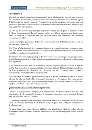 Chapitre deuxième                  Bilan des données socio-démographiques & socio-économiques


Introduction :
Sétif, ville qui a fait l'objet de l'attention toute particulière, à la fois par les autorités mais également
par les wilayas environnantes, continue d'attirer les nombreuses personnes des différentes régions
d'Algérie avec une raison essentielle: l'existence de toutes les conditions nécessaires pour une
installation confortable sans aucune restriction et sa qualification dans le sens sociologique le plus
précis, de métropole dominante.

Cet état de fait pouvait être considéré auparavant comme positif, pour la commune s'étant
développé économiquement "Parlant", mais en réalité, un problème majeur se pose depuis peu en
terme de réception se traduisant ainsi par un exode massif des populations des communes
avoisinantes vers Sétif.

La conséquence plus qu'apparente du flux des communes vers celle de Sétif se caractérise ainsi par
une saturation existentielle.

Sétif "n'arrive" plus à contenir les venues avoisinantes et ses capacités existantes ne peuvent plus y
faire face, mettant en évidence le déficit, car ne pouvant plus répondre aux besoins individuels tant
sur le plan social, économique, culturel,….

Ainsi le ratio "croissance démographique" développement Socio économique" met en apparence un
déséquilibre flagrant qui fut la raison majeure de la saturation des zones urbaines de la commune de
Sétif auparavant.

Il faut admettre donc que Sétif est incapable de subir de nouvelles arrivées car d'ores et déjà elle
souffre d'une congestion environnementale (accroissement du bruit, difficulté d'intégration, absence
d'activités professionnelles, d'espaces verts, de loisirs, mal vie…) pouvant mettre en péril la
population déjà présente (conflits et maux sociaux).

Il faut se rendre à l'évidence que le constat est amer de par les circonstances, causes et raisons
affectant la ville de Sétif, objet d'impératifs d'invasion et d'occupation des zones voisines
(communes limitrophes) telles que définies dans cette étude (Beni foudha- El Ouiricia – Mezloug –
Guedjel – Aïn Arnat – Ouled Saber et Aïn Abassa)

Quelles seraient donc la ou les solutions à préconiser?

Une seule et unique solution : endiguer (et ou arrêter) l'afflux des populations vers Sétif par l'effet
inverse, c'est –à –dire amener le surplus de la population à retourner vers la commune d'origine
donc une migration inversée. Comment ?

Les autorités municipales des communes avoisinantes doivent impérativement fournir et réunir
toutes les conditions nécessaires à cet effet par la mise en place de P.C.D.(Plans communaux de
développement).

Par cette étude, nous nous efforçons d'élaborer une planification efficiente globale afin de
développer toutes les nécessités utiles voir obligatoires devant amener la migration inverse telle que
précitée.




     PHASE DIAGNOSTIC                                                                           Page | - 51 -
 