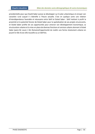 Chapitre deuxième                Bilan des données socio-démographiques & socio-économiques


providentielle pour que Oueld Saber puisse se développer sur le plan urbanistique et enrayer son
caractère rural auquel il s'identifie à l'heure actuelle. C'est en quelque sorte une relation
d'interdépendance favorable et nécessaire entre Sétif et Ouled Saber : Sétif mettant à profit la
proximité et le potentiel foncier de Ouled Saber pour la spatialisation de ses projets structurants,
et Ouled Saber profite de ces opportunités pour amorcer son développement économique, sa
structuration urbaine et la mise en place de diverses fonctions et services urbains donnant à Ouled
Saber (paire Bir souici / Aïn Romaine)l'opportunité de revêtir une forme résolument urbaine en
jouant le rôle d'une ville nouvelle ou un Sétif bis.




    PHASE DIAGNOSTIC                                                                    Page | - 56 -
 