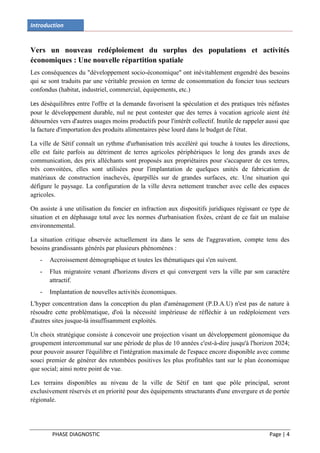 Introduction


Vers un nouveau redéploiement du surplus des populations et activités
économiques : Une nouvelle répartition spatiale
Les conséquences du "développement socio-économique" ont inévitablement engendré des besoins
qui se sont traduits par une véritable pression en terme de consommation du foncier tous secteurs
confondus (habitat, industriel, commercial, équipements, etc.)

Les déséquilibres entre l'offre et la demande favorisent la spéculation et des pratiques très néfastes
pour le développement durable, nul ne peut contester que des terres à vocation agricole aient été
détournées vers d'autres usages moins productifs pour l'intérêt collectif. Inutile de rappeler aussi que
la facture d'importation des produits alimentaires pèse lourd dans le budget de l'état.

La ville de Sétif connaît un rythme d'urbanisation très accéléré qui touche à toutes les directions,
elle est faite parfois au détriment de terres agricoles périphériques le long des grands axes de
communication, des prix alléchants sont proposés aux propriétaires pour s'accaparer de ces terres,
très convoitées, elles sont utilisées pour l'implantation de quelques unités de fabrication de
matériaux de construction inachevés, éparpillés sur de grandes surfaces, etc. Une situation qui
défigure le paysage. La configuration de la ville devra nettement trancher avec celle des espaces
agricoles.

On assiste à une utilisation du foncier en infraction aux dispositifs juridiques régissant ce type de
situation et en déphasage total avec les normes d'urbanisation fixées, créant de ce fait un malaise
environnemental.

La situation critique observée actuellement ira dans le sens de l'aggravation, compte tenu des
besoins grandissants générés par plusieurs phénomènes :
   -   Accroissement démographique et toutes les thématiques qui s'en suivent.
   -   Flux migratoire venant d'horizons divers et qui convergent vers la ville par son caractère
       attractif.
   -   Implantation de nouvelles activités économiques.
L'hyper concentration dans la conception du plan d'aménagement (P.D.A.U) n'est pas de nature à
résoudre cette problématique, d'où la nécessité impérieuse de réfléchir à un redéploiement vers
d'autres sites jusque-là insuffisamment exploités.

Un choix stratégique consiste à concevoir une projection visant un développement géonomique du
groupement intercommunal sur une période de plus de 10 années c'est-à-dire jusqu'à l'horizon 2024;
pour pouvoir assurer l'équilibre et l'intégration maximale de l'espace encore disponible avec comme
souci premier de générer des retombées positives les plus profitables tant sur le plan économique
que social; ainsi notre point de vue.

Les terrains disponibles au niveau de la ville de Sétif en tant que pôle principal, seront
exclusivement réservés et en priorité pour des équipements structurants d'une envergure et de portée
régionale.




        PHASE DIAGNOSTIC                                                                        Page | 4
 