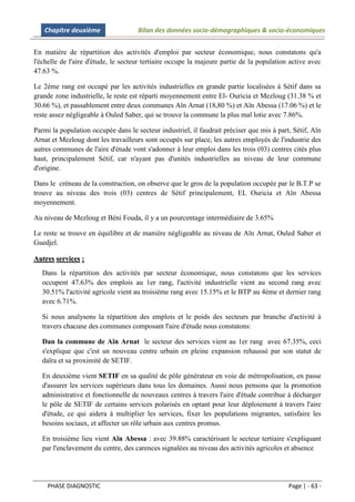 Chapitre deuxième                 Bilan des données socio-démographiques & socio-économiques


En matière de répartition des activités d'emploi par secteur économique, nous constatons qu'a
l'échelle de l'aire d'étude, le secteur tertiaire occupe la majeure partie de la population active avec
47.63 %.

Le 2ème rang est occupé par les activités industrielles en grande partie localisées à Sétif dans sa
grande zone industrielle, le reste est réparti moyennement entre El- Ouricia et Mezloug (31.38 % et
30.66 %), et passablement entre deux communes Aïn Arnat (18,80 %) et Aïn Abessa (17.06 %) et le
reste assez négligeable à Ouled Saber, qui se trouve la commune la plus mal lotie avec 7.86%.

Parmi la population occupée dans le secteur industriel, il faudrait préciser que mis à part, Sétif, Aïn
Arnat et Mezloug dont les travailleurs sont occupés sur place, les autres employés de l'industrie des
autres communes de l'aire d'étude vont s'adonner à leur emploi dans les trois (03) centres cités plus
haut, principalement Sétif, car n'ayant pas d'unités industrielles au niveau de leur commune
d'origine.

Dans le créneau de la construction, on observe que le gros de la population occupée par le B.T.P se
trouve au niveau des trois (03) centres de Sétif principalement, EL Ouricia et Aïn Abessa
moyennement.

Au niveau de Mezloug et Béni Fouda, il y a un pourcentage intermédiaire de 3.65%

Le reste se trouve en équilibre et de manière négligeable au niveau de Aïn Arnat, Ouled Saber et
Guedjel.

Autres services :
   Dans la répartition des activités par secteur économique, nous constatons que les services
   occupent 47.63% des emplois au 1er rang, l'activité industrielle vient au second rang avec
   30.51% l'activité agricole vient au troisième rang avec 15.15% et le BTP au 4ème et dernier rang
   avec 6.71%.

   Si nous analysons la répartition des emplois et le poids des secteurs par branche d'activité à
   travers chacune des communes composant l'aire d'étude nous constatons:

   Dan la commune de Aïn Arnat le secteur des services vient au 1er rang avec 67.35%, ceci
   s'explique que c'est un nouveau centre urbain en pleine expansion rehaussé par son statut de
   daïra et sa proximité de SETIF.

   En deuxième vient SETIF en sa qualité de pôle générateur en voie de métropolisation, en passe
   d'assurer les services supérieurs dans tous les domaines. Aussi nous pensons que la promotion
   administrative et fonctionnelle de nouveaux centres à travers l'aire d'étude contribue à décharger
   le pôle de SETIF de certains services polarisés en optant pour leur déploiement à travers l'aire
   d'étude, ce qui aidera à multiplier les services, fixer les populations migrantes, satisfaire les
   besoins sociaux, et affecter un rôle urbain aux centres promus.

   En troisième lieu vient Aïn Abessa : avec 39.88% caractérisant le secteur tertiaire s'expliquant
   par l'enclavement du centre, des carences signalées au niveau des activités agricoles et absence




    PHASE DIAGNOSTIC                                                                       Page | - 63 -
 