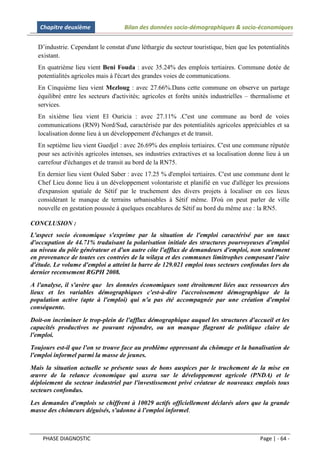 Chapitre deuxième                Bilan des données socio-démographiques & socio-économiques


  D’industrie. Cependant le constat d'une léthargie du secteur touristique, bien que les potentialités
  existant.
  En quatrième lieu vient Beni Fouda : avec 35.24% des emplois tertiaires. Commune dotée de
  potentialités agricoles mais à l'écart des grandes voies de communications.
  En Cinquième lieu vient Mezloug : avec 27.66%.Dans cette commune on observe un partage
  équilibré entre les secteurs d'activités; agricoles et forêts unités industrielles – thermalisme et
  services.
  En sixième lieu vient El Ouricia : avec 27.11% .C'est une commune au bord de voies
  communications (RN9) Nord/Sud, caractérisée par des potentialités agricoles appréciables et sa
  localisation donne lieu à un développement d'échanges et de transit.
  En septième lieu vient Guedjel : avec 26.69% des emplois tertiaires. C'est une commune réputée
  pour ses activités agricoles intenses, ses industries extractives et sa localisation donne lieu à un
  carrefour d'échanges et de transit au bord de la RN75.
  En dernier lieu vient Ouled Saber : avec 17.25 % d'emploi tertiaires. C'est une commune dont le
  Chef Lieu donne lieu à un développement volontariste et planifié en vue d'alléger les pressions
  d'expansion spatiale de Sétif par le truchement des divers projets à localiser en ces lieux
  considérant le manque de terrains urbanisables à Sétif même. D'où on peut parler de ville
  nouvelle en gestation poussée à quelques encablures de Sétif au bord du même axe : la RN5.

CONCLUSION :
L'aspect socio économique s'exprime par la situation de l'emploi caractérisé par un taux
d'occupation de 44.71% traduisant la polarisation initiale des structures pourvoyeuses d'emploi
au niveau du pôle générateur et d'un autre côte l'afflux de demandeurs d'emploi, non seulement
en provenance de toutes ces contrées de la wilaya et des communes limitrophes composant l'aire
d'étude. Le volume d'emploi a atteint la barre de 129.021 emploi tous secteurs confondus lors du
dernier recensement RGPH 2008.
A l'analyse, il s'avère que les données économiques sont étroitement liées aux ressources des
lieux et les variables démographiques c'est-à-dire l'accroissement démographique de la
population active (apte à l'emploi) qui n'a pas été accompagnée par une création d'emploi
conséquente.
Doit-on incriminer le trop-plein de l'afflux démographique auquel les structures d'accueil et les
capacités productives ne pouvant répondre, ou un manque flagrant de politique claire de
l'emploi.
Toujours est-il que l'on se trouve face au problème oppressant du chômage et la banalisation de
l'emploi informel parmi la masse de jeunes.
Mais la situation actuelle se présente sous de bons auspices par le truchement de la mise en
œuvre de la relance économique qui axera sur le développement agricole (PNDA) et le
déploiement du secteur industriel par l'investissement privé créateur de nouveaux emplois tous
secteurs confondus.
Les demandes d'emplois se chiffrent à 10029 actifs officiellement déclarés alors que la grande
masse des chômeurs déguisés, s'adonne à l'emploi informel.



    PHASE DIAGNOSTIC                                                                      Page | - 64 -
 