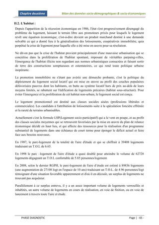 Chapitre deuxième               Bilan des données socio-démographiques & socio-économiques


II.2. L'habitat :
Depuis l'apparition de la récession économique en 1986, l'état s'est progressivement désengagé du
problème du logement, laissant le terrain libre aux promoteurs privés pour lesquels le logement
revêt une équation économique, c'est-à-dire devient un produit marchand destiné à une demande
solvable ce qui a donné lieu à la généralisation des lotissements, coopératives immobilière, quia
perpétué la crise de logement pour laquelle elle a été mise en œuvre pour sa résolution.

Ne dit-on pas que la crise de l'habitat provient principalement d'une mauvaise urbanisation qui se
concrétise dans la prolifération de l'habitat spontané, imposant de véritables parpaing-villes,
l'émergence de l'habitat illicite non regardant aux normes urbanistiques consacrées et faisant sortir
de terre des constructions somptueuses et ostentatoires, ce qui rend toute politique urbaine
inopérante.

La promotion immobilière ne s'étant pas avérée une démarche probante, c'est la politique du
déploiement du logement social locatif qui est mise en œuvre au profit des couches populaires
défavorisées pauvres dont les habitants, en butte au système locatif hors de prix au-delà de leurs
moyens limités, se rabattent sur l'édification de logements précaires (habitat sous-structuré). Pour
éviter l'émergence et la prolifération de cet habitat non-urbain, le logement social est conçu.

Le logement promotionnel est destiné aux classes sociales aisées (professions libérales et
commerciales). Les candidats à l'attribution de lotissements suite à la spéculation foncière effrénée
et la rareté de terrains urbanisables.

Actuellement c'est la formule LSP(Logement socio-participatif) qui a le vent en poupe, et au profit
des classes sociales moyennes qui se retrouvent favorisées par la mise en œuvre du plan de relance
économique décidé en haut lieu, et qui affecte des ressources pour la réalisation d'un programme
substantiel de logements dans une échéance de court terme pour éponger le déficit actuel et faire
face aux besoins nouveaux.

En 1987, le parc-logement de la totalité de l'aire d'étude et qui se chiffrait à 39408 logements
traduisant un T.O.L de 6.65.

En 1998 le parc –logement de l'aire d'étude a quasi doublé pour atteindre le volume de 62728
logements dégageant un T.O.L confortable de 5.85 personnes/logement.

En 2008, selon le dernier RGPH, le parc-logement de l'aire d’étude est estimé à 89836 logements
(une augmentation de 27108 logt en l'espace de 10 ans) traduisant un T.O.L. de 4.96 personnes/logt
témoignant d'une situation favorable apparemment et d'où il en découle, un surplus de logements ne
trouvant pas acquéreur.

Parallèlement à ce surplus entrevu, il y a un assez important volume de logements verrouillés et
inhabités, un autre volume de logements en cours de réalisation, en voie de finition, ou en voie de
lancement à travers toute l'aire et étude.




     PHASE DIAGNOSTIC                                                                    Page | - 65 -
 