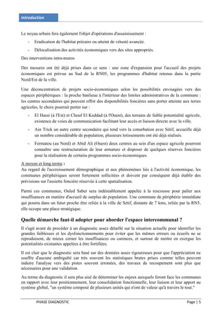 Introduction


Le noyau urbain fera également l'objet d'opérations d'assainissement :
   -   Eradication de l'habitat précaire ou atteint de vétusté avancée.
   -   Délocalisation des activités économiques vers des sites appropriés.
Des interventions intra-muros

Des mesures ont été déjà prises dans ce sens : une zone d'expansion pour l'accueil des projets
économiques est prévue au Sud de la RN05, les programmes d'habitat retenus dans la partie
Nord/Est de la ville.

Une déconcentration de projets socio-économiques selon les possibilités envisagées vers des
espaces périphériques : la proche banlieue à l'intérieur des limites administratives de la commune :
les centres secondaires qui peuvent offrir des disponibilités foncières sans porter atteinte aux terres
agricoles, le choix pourrait porter sur :
   -   El Hassi (à l'Est) et Chouf El Keddad (à l'Ouest), des terrains de faible potentialité agricole,
       existence de voies de communication facilitant leur accès et liaison directe avec la ville.
   -   Ain Trick un autre centre secondaire qui tend vers la conurbation avec Sétif, accueille déjà
       un nombre considérable de population, plusieurs lotissements ont été déjà réalisés.
   -   Fermatou (au Nord) et Abid Ali (Ouest) deux centres au sein d'un espace agricole pourront
       connaître une restructuration de leur armature et disposer de quelques réserves foncières
       pour la réalisation de certains programmes socio-économiques.
A moyen et long terme :
Au regard de l'accroissement démographique et aux phénomènes liés à l'activité économique, les
communes périphériques seront fortement sollicitées et doivent par conséquent déjà établir des
prévisions sur l'assiette foncière réservée à cette spatialisation.

Parmi ces communes, Ouled Saber sera indéniablement appelée à la rescousse pour palier aux
insuffisances en matière d'accueil de surplus de population. Une commune de périphérie immédiate
qui pourra dans un futur proche être reliée à la ville de Sétif, distante de 7 kms, reliée par la RN5,
elle occupe une place stratégique.

Quelle démarche faut-il adopter pour aborder l'espace intercommunal ?
Il s'agit avant de procéder à un diagnostic assez détaillé sur la situation actuelle pour identifier les
grandes faiblesses et les dysfonctionnements pour éviter que les mêmes erreurs ou écueils ne se
reproduisent, de mieux cerner les insuffisances ou carences, et surtout de mettre en exergue les
potentialités existantes appelées à être fortifiées.
Il est clair que le diagnostic sera basé sur des données assez rigoureuses pour que l'appréciation ne
souffre d'aucune ambiguïté car très souvent les statistiques brutes prises comme telles peuvent
induire l'analyse vers des pistes souvent erronées, des travaux de recoupement sont plus que
nécessaires pour une validation.
Au terme du diagnostic il sera plus aisé de déterminer les enjeux auxquels feront face les communes
en rapport avec leur positionnement, leur consolidation fonctionnelle, leur liaison et leur apport au
système global, "un système composé de plusieurs unités qui n'ont de valeur qu'à travers le tout."


        PHASE DIAGNOSTIC                                                                       Page | 5
 