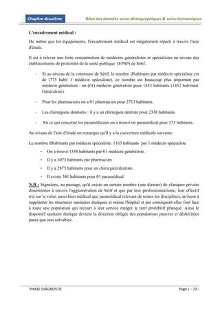Chapitre deuxième                  Bilan des données socio-démographiques & socio-économiques


L'encadrement médical :
De même que les équipements, l'encadrement médical est inégalement réparti à travers l'aire
d'étude.

Il est à relever une forte concentration de médecins généralistes et spécialistes au niveau des
établissements de proximité de la santé publique (EPSP) de Sétif.

   -   Si au niveau de la commune de Sétif, le nombre d'habitants par médecin spécialiste est
       de (775 habt/ 1 médecin spécialiste), ce nombre est beaucoup plus important par
       médecin généraliste : un (01) médecin généraliste pour 1452 habitants (1452 hab/méd.
       Généraliste).

   -   Pour les pharmaciens on a 01 pharmacien pour 2713 habitants.

   -   Les chirurgiens dentistes : il y a un chirurgien dentiste pour 2338 habitants.

   -       En ce qui concerne les paramédicaux on a trouvé un paramédical pour 273 habitants.

Au niveau de l'aire d'étude on remarque qu'il y a la couverture médicale suivante:

Le nombre d'habitants par médecin spécialiste: 1163 habitants par 1 médecin spécialiste
       -     On a trouvé 1558 habitants par 01 médecin généraliste.
       -     Il y a 3073 habitants par pharmacien
       -     Il y a 2875 habitants pour un chirurgien/dentiste.
       -     Il existe 341 habitants pour 01 paramédical
N.B : Signalons, au passage, qu'il existe un certain nombre (une dizaine) de cliniques privées
disséminées à travers l'agglomération de Sétif et que par leur professionnalisme, leur effectif
trié sur le volet, aussi bien médical que paramédical relevant de toutes les disciplines, arrivent à
supplanter les structures sanitaires étatiques et même l'hôpital et par conséquent elles font face
à toute une population qui recourt à leur service malgré le tarif prohibitif pratiqué. Ainsi le
dispositif sanitaire étatique devient la direction obligée des populations pauvres et déshéritées
parce que non solvables.




PHASE DIAGNOSTIC                                                                        Page | - 73 -
 