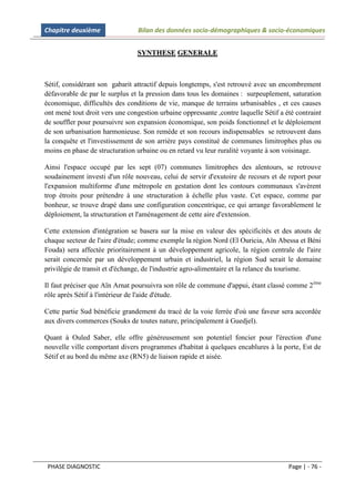 Chapitre deuxième                Bilan des données socio-démographiques & socio-économiques


                                SYNTHESE GENERALE



Sétif, considérant son gabarit attractif depuis longtemps, s'est retrouvé avec un encombrement
défavorable de par le surplus et la pression dans tous les domaines : surpeuplement, saturation
économique, difficultés des conditions de vie, manque de terrains urbanisables , et ces causes
ont mené tout droit vers une congestion urbaine oppressante ,contre laquelle Sétif a été contraint
de souffler pour poursuivre son expansion économique, son poids fonctionnel et le déploiement
de son urbanisation harmonieuse. Son remède et son recours indispensables se retrouvent dans
la conquête et l'investissement de son arrière pays constitué de communes limitrophes plus ou
moins en phase de structuration urbaine ou en retard vu leur ruralité voyante à son voisinage.

Ainsi l'espace occupé par les sept (07) communes limitrophes des alentours, se retrouve
soudainement investi d'un rôle nouveau, celui de servir d'exutoire de recours et de report pour
l'expansion multiforme d'une métropole en gestation dont les contours communaux s'avèrent
trop étroits pour prétendre à une structuration à échelle plus vaste. Cet espace, comme par
bonheur, se trouve drapé dans une configuration concentrique, ce qui arrange favorablement le
déploiement, la structuration et l'aménagement de cette aire d'extension.

Cette extension d'intégration se basera sur la mise en valeur des spécificités et des atouts de
chaque secteur de l'aire d'étude; comme exemple la région Nord (El Ouricia, Aïn Abessa et Béni
Fouda) sera affectée prioritairement à un développement agricole, la région centrale de l'aire
serait concernée par un développement urbain et industriel, la région Sud serait le domaine
privilégie de transit et d'échange, de l'industrie agro-alimentaire et la relance du tourisme.

Il faut préciser que Aïn Arnat poursuivra son rôle de commune d'appui, étant classé comme 2 ème
rôle après Sétif à l'intérieur de l'aide d'étude.

Cette partie Sud bénéficie grandement du tracé de la voie ferrée d'où une faveur sera accordée
aux divers commerces (Souks de toutes nature, principalement à Guedjel).

Quant à Ouled Saber, elle offre généreusement son potentiel foncier pour l'érection d'une
nouvelle ville comportant divers programmes d'habitat à quelques encablures à la porte, Est de
Sétif et au bord du même axe (RN5) de liaison rapide et aisée.




 PHASE DIAGNOSTIC                                                                     Page | - 76 -
 