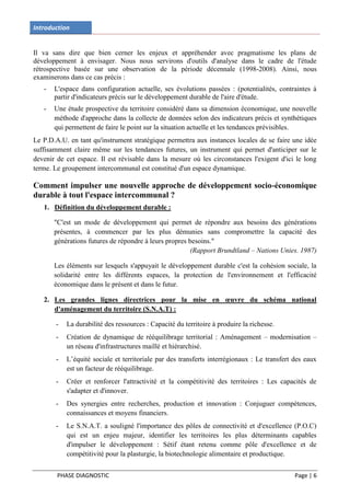 Introduction


Il va sans dire que bien cerner les enjeux et appréhender avec pragmatisme les plans de
développement à envisager. Nous nous servirons d'outils d'analyse dans le cadre de l'étude
rétrospective basée sur une observation de la période décennale (1998-2008). Ainsi, nous
examinerons dans ce cas précis :
   -   L'espace dans configuration actuelle, ses évolutions passées : (potentialités, contraintes à
       partir d'indicateurs précis sur le développement durable de l'aire d'étude.
   -   Une étude prospective du territoire considéré dans sa dimension économique, une nouvelle
       méthode d'approche dans la collecte de données selon des indicateurs précis et synthétiques
       qui permettent de faire le point sur la situation actuelle et les tendances prévisibles.
Le P.D.A.U. en tant qu'instrument stratégique permettra aux instances locales de se faire une idée
suffisamment claire même sur les tendances futures, un instrument qui permet d'anticiper sur le
devenir de cet espace. Il est révisable dans la mesure où les circonstances l'exigent d'ici le long
terme. Le groupement intercommunal est constitué d'un espace dynamique.

Comment impulser une nouvelle approche de développement socio-économique
durable à tout l'espace intercommunal ?
   1. Définition du développement durable :

       "C'est un mode de développement qui permet de répondre aux besoins des générations
       présentes, à commencer par les plus démunies sans compromettre la capacité des
       générations futures de répondre à leurs propres besoins."
                                                        (Rapport Brundtland – Nations Unies. 1987)

       Les éléments sur lesquels s'appuyait le développement durable c'est la cohésion sociale, la
       solidarité entre les différents espaces, la protection de l'environnement et l'efficacité
       économique dans le présent et dans le futur.

   2. Les grandes lignes directrices pour la mise en œuvre du schéma national
      d'aménagement du territoire (S.N.A.T) :

       -   La durabilité des ressources : Capacité du territoire à produire la richesse.
       -   Création de dynamique de rééquilibrage territorial : Aménagement – modernisation –
           un réseau d'infrastructures maillé et hiérarchisé.
       -   L’équité sociale et territoriale par des transferts interrégionaux : Le transfert des eaux
           est un facteur de rééquilibrage.
       -   Créer et renforcer l'attractivité et la compétitivité des territoires : Les capacités de
           s'adapter et d'innover.
       -   Des synergies entre recherches, production et innovation : Conjuguer compétences,
           connaissances et moyens financiers.
       -   Le S.N.A.T. a souligné l'importance des pôles de connectivité et d'excellence (P.O.C)
           qui est un enjeu majeur, identifier les territoires les plus déterminants capables
           d'impulser le développement : Sétif étant retenu comme pôle d'excellence et de
           compétitivité pour la plasturgie, la biotechnologie alimentaire et productique.


        PHASE DIAGNOSTIC                                                                     Page | 6
 