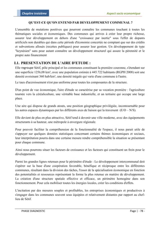 Chapitre troisième                                                 Aspect socio economique

          QU'EST-CE QU'ON ENTEND PAR DEVELOPPEMENT COMMUNAL ?

L'ensemble de mutations positives que pourront connaître les communes touchant à toutes les
thématiques sociales et économiques. Des communes qui arrives à créer leur propre richesse,
assurer leur développement en dehors d'une "croissance par inertie" sous l'effet de dopants
artificiels non durables qui dans cette période d'économie concertée ne comptant que sur des crédits
et subventions alloués (recettes publiques) pour assurer leur gestion. Un développement de type
"keynésien" sans pour autant connaître un développement structurel qui assure la pérennité et le
propre auto financement

I.1. PRESENTATION DE L'AIRE D'ETUDE :
Elle regroupe Sétif, pôle principal et les communes constituant la première couronne, s'étendant sur
une superficie 1256,08 km², avec une population estimée à 445.722 habitants (RGPH 2008) soit une
densité avoisinant 360 hab/km², une densité inégale qui varie d'une commune à l'autre.
Le taux d'accroissement n'est pas uniforme pour toutes les composantes de la structure.

D'un point de vue économique, l'aire d'étude se caractérise par sa vocation première : l'agriculture
tournée vers la céréaliculture, une véritable base industrielle, et un tertiaire qui occupe une large
place.

Une aire qui dispose de grands atouts, une position géographique privilégiée, incontournable pour
les autres espaces dynamiques par les différents axes de liaison qui la traversent (E/O – N/S).

Elle devient de plus en plus attractive, Sétif tend à devenir une ville moderne, avec des équipements
structurants à sa hauteur, une métropole à envergure régionale.

Pour pouvoir faciliter la compréhension de la fonctionnalité de l'espace, il nous parait utile de
s'appuyer sur quelques données statistiques concernant certains thèmes économiques et sociaux,
leur interprétation pourra dans une certaine mesure rendre compréhensible la situation se présentant
pour chaque commune.

Ainsi nous pourrons situer les facteurs de croissance et les facteurs qui constituent un frein pour le
développement.

Parmi les grandes lignes retenues pour le périmètre d'étude : Le développement intercommunal doit
s'opérer sur la base d'une coopération favorable, bénéfique et réciproque entre les différentes
communes, résultant dans la division des tâches, l'essor de la spécialisation économique en fonction
des potentialités et ressources représentant la forme la plus retenue en matière de développement.
La création d'une structure spatiale effective et efficace, un périmètre homogène dans son
fonctionnement. Pour cela mobiliser toutes les énergies locales, créer les conditions d'effets.

L'incitation par des mesures souples et profitables, les entreprises économiques et productives à
s'engager dans les communes souvent sous équipées et relativement distantes par rapport au chef-
lieu de Sétif.


    PHASE DIAGNOSTIC                                                                      Page | - 78 -
 