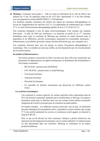 Chapitre troisième                                                  Aspect socio economique

d) Mezloug ( Commune semi-rurale ) : Elle est située au Sud-Ouest de la ville de Sétif à une
   distance de 11 km. Sa superficie totale est de 135,5 km², représentant 11 % de l'aire d'étude,
   avec une population estimée (RGPH 2008) à 17.330 habitants.
   Les dernières enquêtes censitaires ont montré une reprise de croissance démographique au
   niveau de l'agglomération du chef-lieu (A.C.L). Un phénomène de rurbanisation qui a atteint
   37 %. Le taux d'accroissement démographique global est de 6,13 % (TAG.A.C.L)
   Une commune émergente à tous les plans socio-économiques. L'on constate une situation
   d'inversion : le pôle de Sétif qui commence à se desserrer au profit de sa 1ère couronne
   périurbaine entre autre la commune de Mezloug qui constitue un centre d'accueil pour la
   population et les différentes activités économiques, présentant les commodités nécessaires :
   infrastructures, accessibilité, proximité, réseaux de base (électricité, gaz, eau, transport, etc.).
   Une commune d'accueil pour tous les projets en termes d'expansion démographique et
   économique. Elle va connaître un nouveau souffle, un réel dynamisme par les investissements
   qui lui seront injectés.
   En matière d'infrastructures :
          Une bonne position à proximité de Sétif, traversée par deux (02) axes structurants qui
          permettent les déplacements, les approvisionnements, la distribution des marchandises à
          tout l'espace communal :
             -   RN 28 (N/S) : jonction entre Sétif/M'sila
             -   CW 140 (N/S) : jonction entre A.Arnat/Mezloug
             -   Voie ferrée Est/Ouest
             -   Autoroute Est/Ouest
             -   Proximité de l'aéroport
             -   Un ensemble de chemins communaux qui desservent les différents centres
                 ruraux.
      Les activités économiques :
             Une commune à vocation agricole, les surfaces agricoles utiles représentent plus de
             90 % du territoire communal, dominées par la céréaliculture et l'élevage. Un espace à
             dominante rurale mais le chef-lieu tend vers une certaine forme urbaine (éventuelle
             intégration de la forêt le jouxtant pour en constituer un jardin public).
             En matière d'emploi : Les différents secteurs d'activités vont de pair, ils détiennent
             des parts identiques de la population active, cependant le secteur tertiaire (qui occupe
             27 % des actifs) notamment les services et commerces tend à gagner en intensité le
             long de la RN 28.
             Pour ce qui est du devenir de cette commune, l'analyse a permis d'entrevoir une
             trajectoire de développement économique vers le secteur industriel. Ce dernier jouera
             un rôle déterminant dans son économie. Mezloug se constituera en un espace
             productif ambitieux.

    PHASE DIAGNOSTIC                                                                       Page | - 82 -
 
