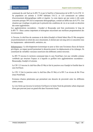 Chapitre troisième                                                 Aspect socio economique

  communal du coté Sud sur la RN 75 et par le Sud/Est à l'intersection de la RN 5 et le CW 12.
  Sa population est estimée à 33.995 habitants l'A.C.L et A.S connaissent un rythme
  d'accroissement démographique stable et régulier. La zone éparse qui par contre à elle seule
  concentre presque 50% de la composante démographique, connaît un faible taux de 0,37%. Une
  situation qui s'explique en partie par la précarité des conditions de vie et un exode en direction
  des zones agglomérées.
Les agglomérations secondaires : Guedjel et Bouaoudja sont bien positionnées le long de
la RN 75 : Deux centres importants et homogènes nécessitant une meilleure programmation des
investissements.

A l'inverse, le chef-lieu de commune et de daïra (Guedjel et Ouled Saber) Ras El Ma enregistre
un positionnement en retrait des axes structurants, le dernier par son rang arrive à concentrer tous
les équipements : administratifs, sanitaires, etc.

Infrastructures : Le développement économique ne peut se faire sans l'existence d'axes de liaison
privilégiés, un impact positif permettant le désenclavement, les déplacements et les échanges. Ils
constituent de véritables vaisseaux nourriciers des différents centres traversés.

 La RN 75 traverse le territoire communal dans le sens Nord/Sud, c'est une véritable colonne
 vertébrale qui structure l'espace et à laquelle se greffent trois agglomérations secondaires :
 Bouaouadja, Guedjel et Lemzara.

 Le CW 113 traverse le chef-lieu (Ras El Ma) et fait la jonction avec Guedjel et Guellal dans le
 sens Est/Ouest.

 Le CW 12 fait la jonction entre le chef-lieu (Ras El Ma) et la RN 5 au niveau de Bir N'ssa
 (tracé Nord/Sud).

 Existence d'autres pénétrantes qui permettent une desserte de proximité entre les différents
 centres ruraux.

 La voie ferrée qui traverse le territoire Est/Ouest à la limite Nord du périmètre urbain disposant
 d'une gare pouvant jouer un grand rôle dans l'économie locale.




 PHASE DIAGNOSTIC                                                                       Page | - 84 -
 