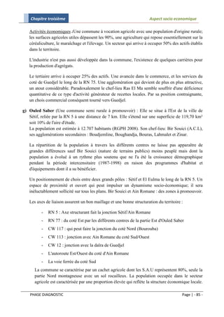 Chapitre troisième                                                 Aspect socio economique

   Activités économiques :Une commune à vocation agricole avec une population d'origine rurale;
   les surfaces agricoles utiles dépassent les 90%, une agriculture qui repose essentiellement sur la
   céréaliculture, le maraîchage et l'élevage. Un secteur qui arrive à occuper 50% des actifs établis
   dans le territoire.

   L'industrie n'est pas aussi développée dans la commune, l'existence de quelques carrières pour
   la production d'agrégats.

   Le tertiaire arrive à occuper 25% des actifs. Une avancée dans le commerce, et les services du
   coté de Guedjel le long de la RN 75. Une agglomération qui devient de plus en plus attractive,
   un atout considérable. Paradoxalement le chef-lieu Ras El Ma semble souffrir d'une déficience
   quantitative de ce type d'activité générateur de recettes locales. Par sa position contraignante,
   un chois commercial conséquent tourné vers Guedjel.

g) Ouled Saber (Une commune semi rurale à promouvoir) : Elle se situe à l'Est de la ville de
   Sétif, reliée par la RN 5 à une distance de 7 km. Elle s'étend sur une superficie de 119,70 km²
   soit 10% de l'aire d'étude.
   La population est estimée à 12.707 habitants (RGPH 2008). Son chef-lieu: Bir Souici (A.C.L),
   ses agglomérations secondaires : Boudjemline, Boughandja, Bouras, Lahmalet et Zinar.

   La répartition de la population à travers les différents centres ne laisse pas apparaître de
   grandes différences sauf Bir Souici (nature de terrains publics) moins peuplé mais dont la
   population a évolué à un rythme plus soutenu que ne l'a été la croissance démographique
   pendant la période intercensitaire (1987-1998) en raison des programmes d'habitat et
   d'équipements dont il a su bénéficier.

   Un positionnement de chois entre deux grands pôles : Sétif et El Eulma le long de la RN 5. Un
   espace de proximité et ouvert qui peut impulser un dynamisme socio-économique; il sera
   inéluctablement sollicité sur tous les plans. Bir Souici et Ain Romane : des zones à promouvoir.

   Les axes de liaison assurent un bon maillage et une bonne structuration du territoire :

          -   RN 5 : Axe structurant fait la jonction Sétif/Ain Romane
          -   RN 77 : du coté Est par les différents centres de la partie Est d'Ouled Saber
          -   CW 117 : qui peut faire la jonction du coté Nord (Bourouba)
          -   CW 113 : jonction avec Ain Romane du coté Sud/Ouest
          -   CW 12 : jonction avec la daïra de Guedjel
          -   L'autoroute Est/Ouest du coté d'Ain Romane
          -   La voie ferrée du coté Sud
      La commune se caractérise par un cachet agricole dont les S.A.U représentent 80%, seule la
      partie Nord montagneuse avec un sol rocailleux. La population occupée dans le secteur
      agricole est caractérisée par une proportion élevée qui reflète la structure économique locale.

    PHASE DIAGNOSTIC                                                                      Page | - 85 -
 