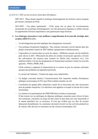 Introduction


Le S.N.A.T. 2025 est mis en œuvre selon deux (02) phases :

       2007-2015 : Phase durant laquelle la politique d'aménagement du territoire restera marquée
       par l'action volontaire de l'Etat.

       2015-2025 : Une phase partenariale : L'Etat ayant mis en place les investissements
       structurants de sa politique d'aménagement, son rôle demeurera régulateur et arbitre laissant
       les opportunités d'actions importantes à une gamme plus large d'acteurs.

   3. Les éclairages nécessaires à une meilleure compréhension de la nouvelle stratégie mise
      en place (2025-S.N.A.T) :

       -   Un développement qui doit impliquer des changements structurels.
       -   Une politique d'expansion budgétaire : Des sommes colossales ont été injectés dans des
           projets structurants à partir de 2007 (habitat, équipements et infrastructures)
       -   L'agriculture est inscrite dans un cycle de relance : Différents moyens ont été mobilisés
           pour relever le défi : Effacement des dettes de certains investisseurs agricoles, révision
           des subventions, des mesures pour soutenir les filières (lait, semences, etc.). Une
           ambition d'aller à l'avant des programmes de financement touchant à toutes les activités
           agricoles : PNDA, PPDR, PER…
           L'Etat continue à supporter le financement de ce secteur au prix de sommes colossales
           quoique des problèmes de régulation persistent

           Le secteur de l'industrie : Création de méga zones industrielles.

       -   Un budget consistant destiné à l'assainissement d'un important nombre d'entreprises
           publiques économiques (E.P.E) que l'Etat souhaite remettre sur rail.
       -   Constitution de grands pôles industriels à partir de la réservation des sites nécessaires
           pour de grandes entreprises. Ces dernières sont appelées à occuper le devant de la scène
           économique.
       -   La création et la participation des PME/PMI dans la relance économique.
           Il faut insister sur ces politiques de dépenses publiques consenties pour relever la barre
           des communes, consenties au risque de faire entrer le pays dans une crise structurelle si
           la manne pétrolière tire sa révérence. Il n'est pas évident que ces flux de recettes
           demeurent éternellement, les communes devraient investir sur des activités productives
           de valeurs, elles devront se concentrer sur des secteurs économiques clés.




        PHASE DIAGNOSTIC                                                                     Page | 7
 