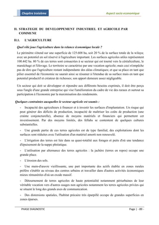 Chapitre troisième                                             Aspect socio economique



II. STRATEGIE DU DEVELOPPEMENT INDUSTRIEL ET AGRICOLE PAR
    COMMUNE

II.1.         L'AGRICULTURE

  Quel rôle joue l'agriculture dans la relance économique locale ?
  Le périmètre s'étend sur une superficie de 125.608 ha, soit 20 % de la surface totale de la wilaya;
  avec un potentiel en sol réservé à l'agriculture important. Les surfaces agricoles utiles représentent
  100.442 ha. 80 % de ces terres sont consacrées à se secteur qui est tourné vers la céréaliculture, le
  maraîchage et l'élevage. Le territoire se caractérise par une vocation agricole; mais ceci n'empêche
  pas de dire que l'agriculture restant indépendante des aléas climatiques; et que sa place en tant que
  pilier essentiel de l'économie ne saurait ainsi se résumer à l'étendue de sa surface mais en tant que
  potentiel productif et créateur de richesses; son apport demeure assez négligeable.

  Un secteur qui doit se développer et répondre aux différents besoins exprimés, il doit être perçu
  sous l'angle d'une grande entreprise qui vise l'amélioration du cadre de vie des ruraux et surtout sa
  participation à l'économie par la maximisation des rendements.

Quelques contraintes auxquelles le secteur agricole est soumis :
        - Incapacité des agriculteurs à financer et à investir les surfaces d'implantation. Un risque qui
        peut générer des déficits de production, incapacité de maîtriser les coûts de production (une
        crainte conjoncturelle), absence de moyens matériels et financiers qui permettent cet
        investissement. Par des moyens limités, des fellahs se contentent de quelques cultures
        substantielles.
        - Une grande partie de ces terres agricoles est de type familial, des exploitations dont les
        surfaces sont réduites avec l'utilisation d'un matériel amorti non renouvelé.
        - L'irrigation des terres est liée dans sa quasi-totalité aux forages et puits d'où une tendance
        d'épuisement de la nappe phréatique.
        - L'utilisation par alternance des terres agricoles : la jachère (terres en repos) occupe une
        grande place.
        -     L'érosion des sols.
        - Une main-d'œuvre vieillissante, une part importante des actifs établie en zones rurales
        préfère s'établir au niveau des centres urbains et travailler dans d'autres activités économiques
        mieux rémunérées d'où un exode massif.
        - Détournement de terres agricoles de haute potentialité notamment périurbaines de leur
        véritable vocation vers d'autres usages non agricoles notamment les terres agricoles privées qui
        se situent le long des grands axes de communication.
        - Des distorsions spatiales, l'habitat précaire très éparpillé occupe de grandes superficies en
        zones éparses.


            PHASE DIAGNOSTIC                                                                 Page | - 89 -
 