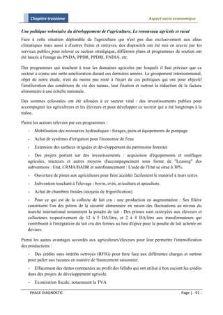 Chapitre troisième                                                 Aspect socio economique

Une politique volontaire du développement de l'agriculture, Le renouveau agricole et rural
Face à cette situation déplorable de l'agriculture qui n'est pas due exclusivement aux aléas
climatiques mais aussi à d'autres freins et entraves, des dispositifs ont été mis en œuvre par les
services publics pour relever ce secteur stratégique, différents plans et programmes de soutien ont
été lancés à l'image du PNDA, PPDR, PPDRI, FNDIA, etc.

Des programmes qui touchent à tous les domaines agricoles par lesquels il faut préciser que ce
secteur a connu une nette amélioration durant ces dernières années. Le groupement intercommunal,
objet de notre étude, n'est du moins pas resté à l'écart de ces politiques qui ont pour objectif
l'amélioration des conditions de vie des ruraux, leur fixation et surtout la réduction de la facture
alimentaire à une échelle nationale.

Des sommes colossales ont été allouées à ce secteur vital : des investissements publics pour
accompagner les agriculteurs et les éleveurs et pour développer ce secteur qui a été longtemps à la
traîne.

Parmi les actions relevées par ces programmes :
   -     Mobilisation des ressources hydrauliques : forages, puits et équipements de pompage
   -     Achat de systèmes d'irrigation pour l'économie de l'eau
   -     Extension des surfaces irriguées et développement du patrimoine forestier
   - Des projets portant sur des investissements : acquisition d'équipements et outillages
   agricoles, tracteurs et autres moyens d'accompagnement sous forme de "Leasing" des
   subventions : Etat, CRMA/BADR et autofinancement : L'aide de l'Etat se situe à 30%.
   -     Ouverture de pistes aux agriculteurs pour faire accéder facilement le matériel à leurs terres.
   -     Subvention touchant à l'élevage : bovin, ovin, aviculture et apiculture.
   -     Achat de chambres froides (moyens de frigorification)
   - Pour ce qui est de la collecte de lait cru : une production en augmentation : Ses filière
   constituent l'un des piliers de la sécurité alimentaire en raison des fluctuations au niveau du
   marché international notamment la poudre de lait : Des primes sont octroyées aux éleveurs et
   collecteurs respectivement de 12 à 5 DA/litre, et 2 à 4 DA/litre aux transformateurs qui
   contribuent à l'intégration du lait cru des fermes au lieu d'opter pour la poudre de lait achetée en
   devises.

Parmi les autres avantages accordés aux agriculteurs/éleveurs pour leur permettre l'intensification
des productions :
   - Des crédits sans intérêts octroyés (RFIG) pour faire face aux différentes charges et surtout
   pour palier aux lacunes en matière de financement saisonnier.
   - Effacement des dettes contractées au profit des fellahs qui ont utilisé à bon escient les crédits
   dans des projets de développement agricole.
   -     Exonération fiscale, notamment la TVA

       PHASE DIAGNOSTIC                                                                      Page | - 91 -
 