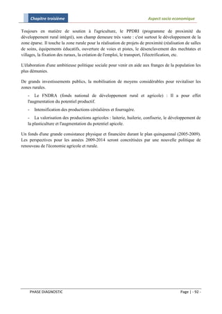 Chapitre troisième                                                Aspect socio economique

Toujours en matière de soutien à l'agriculture, le PPDRI (programme de proximité du
développement rural intégré), son champ demeure très vaste : c'est surtout le développement de la
zone éparse. Il touche la zone rurale pour la réalisation de projets de proximité (réalisation de salles
de soins, équipements éducatifs, ouverture de voies et pistes, le désenclavement des mechtates et
villages, la fixation des ruraux, la création de l'emploi, le transport, l'électrification, etc.

L'élaboration d'une ambitieuse politique sociale pour venir en aide aux franges de la population les
plus démunies.

De grands investissements publics, la mobilisation de moyens considérables pour revitaliser les
zones rurales.
   - Le FNDRA (fonds national de développement rural et agricole) : Il a pour effet
   l'augmentation du potentiel productif.
   -     Intensification des productions céréalières et fourragère.
   - La valorisation des productions agricoles : laiterie, huilerie, confiserie, le développement de
   la plasticulture et l'augmentation du potentiel apicole.

Un fonds d'une grande consistance physique et financière durant le plan quinquennal (2005-2009).
Les perspectives pour les années 2009-2014 seront concrétisées par une nouvelle politique de
renouveau de l'économie agricole et rurale.




       PHASE DIAGNOSTIC                                                                     Page | - 92 -
 