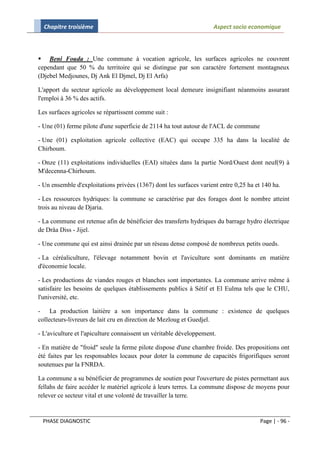 Chapitre troisième                                                 Aspect socio economique



 Beni Fouda : Une commune à vocation agricole, les surfaces agricoles ne couvrent
cependant que 50 % du territoire qui se distingue par son caractère fortement montagneux
(Djebel Medjounes, Dj Ank El Djmel, Dj El Arfa)

L'apport du secteur agricole au développement local demeure insignifiant néanmoins assurant
l'emploi à 36 % des actifs.

Les surfaces agricoles se répartissent comme suit :

- Une (01) ferme pilote d'une superficie de 2114 ha tout autour de l'ACL de commune

- Une (01) exploitation agricole collective (EAC) qui occupe 335 ha dans la localité de
Chirhoum.

- Onze (11) exploitations individuelles (EAI) situées dans la partie Nord/Ouest dont neuf(9) à
M'decenna-Chirhoum.

- Un ensemble d'exploitations privées (1367) dont les surfaces varient entre 0,25 ha et 140 ha.

- Les ressources hydriques: la commune se caractérise par des forages dont le nombre atteint
trois au niveau de Djaria.

- La commune est retenue afin de bénéficier des transferts hydriques du barrage hydro électrique
de Drâa Diss - Jijel.

- Une commune qui est ainsi drainée par un réseau dense composé de nombreux petits oueds.

- La céréaliculture, l'élevage notamment bovin et l'aviculture sont dominants en matière
d'économie locale.

- Les productions de viandes rouges et blanches sont importantes. La commune arrive même à
satisfaire les besoins de quelques établissements publics à Sétif et El Eulma tels que le CHU,
l'université, etc.

- La production laitière a son importance dans la commune : existence de quelques
collecteurs-livreurs de lait cru en direction de Mezloug et Guedjel.

- L'aviculture et l'apiculture connaissent un véritable développement.

- En matière de "froid" seule la ferme pilote dispose d'une chambre froide. Des propositions ont
été faites par les responsables locaux pour doter la commune de capacités frigorifiques seront
soutenues par la FNRDA.

La commune a su bénéficier de programmes de soutien pour l'ouverture de pistes permettant aux
fellahs de faire accéder le matériel agricole à leurs terres. La commune dispose de moyens pour
relever ce secteur vital et une volonté de travailler la terre.


 PHASE DIAGNOSTIC                                                                      Page | - 96 -
 