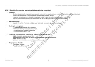 Programació Didàctica. Automatismes Industrials. Instal·lacions Elèctriques i Automàtiques
UT02 – Materials, ferramentes, operacions i dibuix aplicat al mecanitzat.
• Objectius:
• Conèixer les principals propietats dels materials, i sobretot, les característiques més destacables dels materials industrials.
• Analitzar les ferramentes i les tècniques de mecanitzat de quadres elèctrics.
• Interpretar correctament uns plans de mecanitzat, amb la finalitat de poder materialitzar una instal·lació.
• Adquirir coneixements bàsics de les ferramentes de dibuix CAD per a dibuixar plans de mecanitzat
• Preconeixements:
Aquesta UT parteix d'un nivell molt baix i per tant, no és necessari cap coneixement previ.
• Continguts conceptuals:
2.1.Materials més utilitzats en la industria.
2.2.Ferramentes i operacions de mecanitzat.
2.3.Interpretació de plans de mecanitzat.
2.4.Ferramentes de dibuix CAD.
• Continguts procedimentals: activitats (A), pràctiques (P) i treballs (T):
A-2.X – Activitats de dibuix tècnic. (8h)
(diverses activitats de dibuix tècnic, on l’alumne dibuixarà i acotarà les vistes de diferents peces).
P-2.1 – Soldadura. (4h)
(pràctica on l’alumnat realitzarà una sèrie d’unions amb soldadura blaneta).
• Temps previst d'estudi:
• Conceptes: 12 hores.
• Procediments: 12 hores.
Raül Solbes i Monzó 10 PD1617_AutomatismesIndustrials_Semipresencial
 